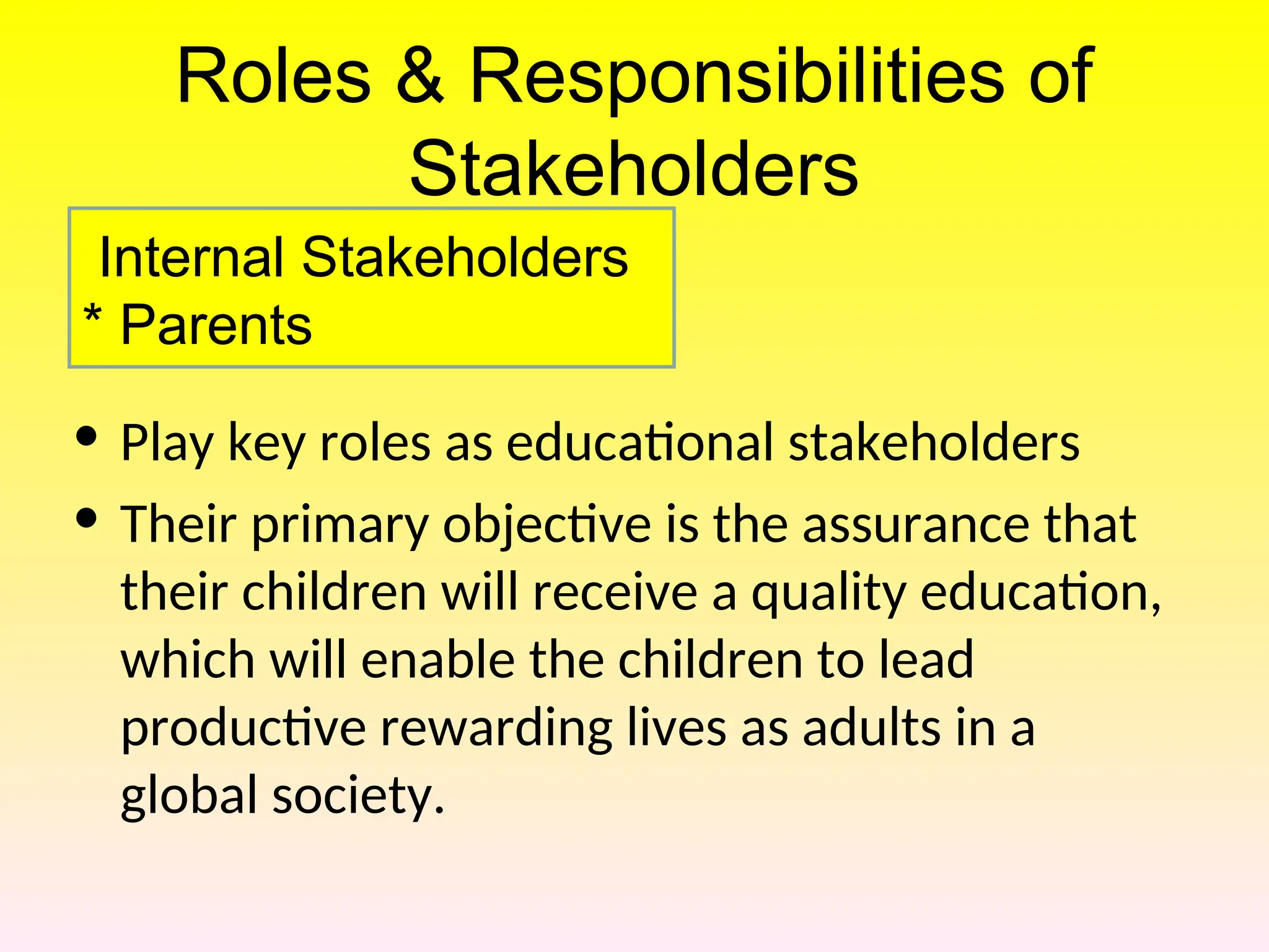 Roles & Responsibilities of
Stakeholders
• Play key roles as educational stakeholders
• Their primary objective is the assurance that
their children will receive a quality education,
which will enable the children to lead
productive rewarding lives as adults in a
global society.
Internal Stakeholders
* Parents
 