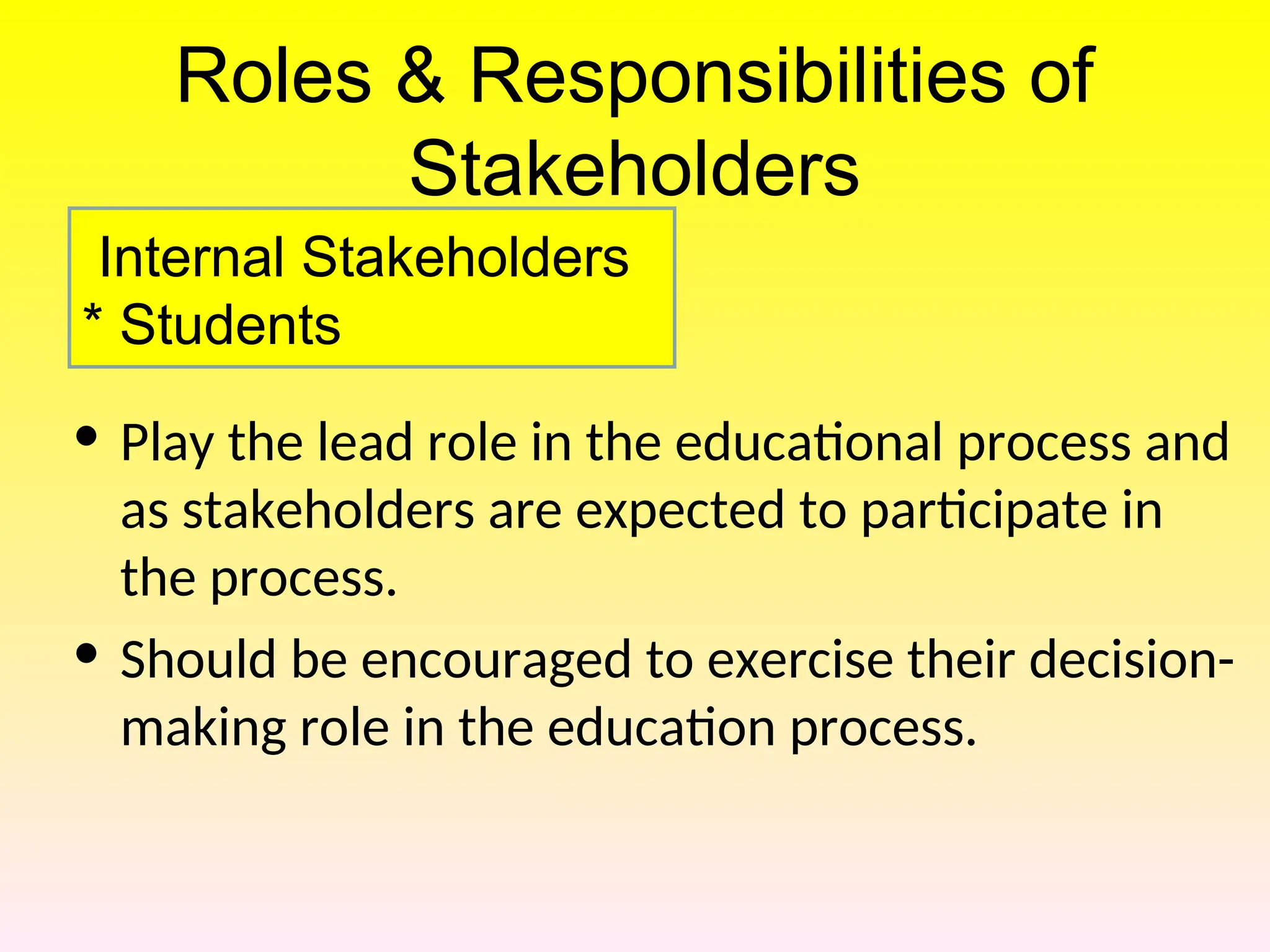 Roles & Responsibilities of
Stakeholders
• Play the lead role in the educational process and
as stakeholders are expected to participate in
the process.
• Should be encouraged to exercise their decision-
making role in the education process.
Internal Stakeholders
* Students
 