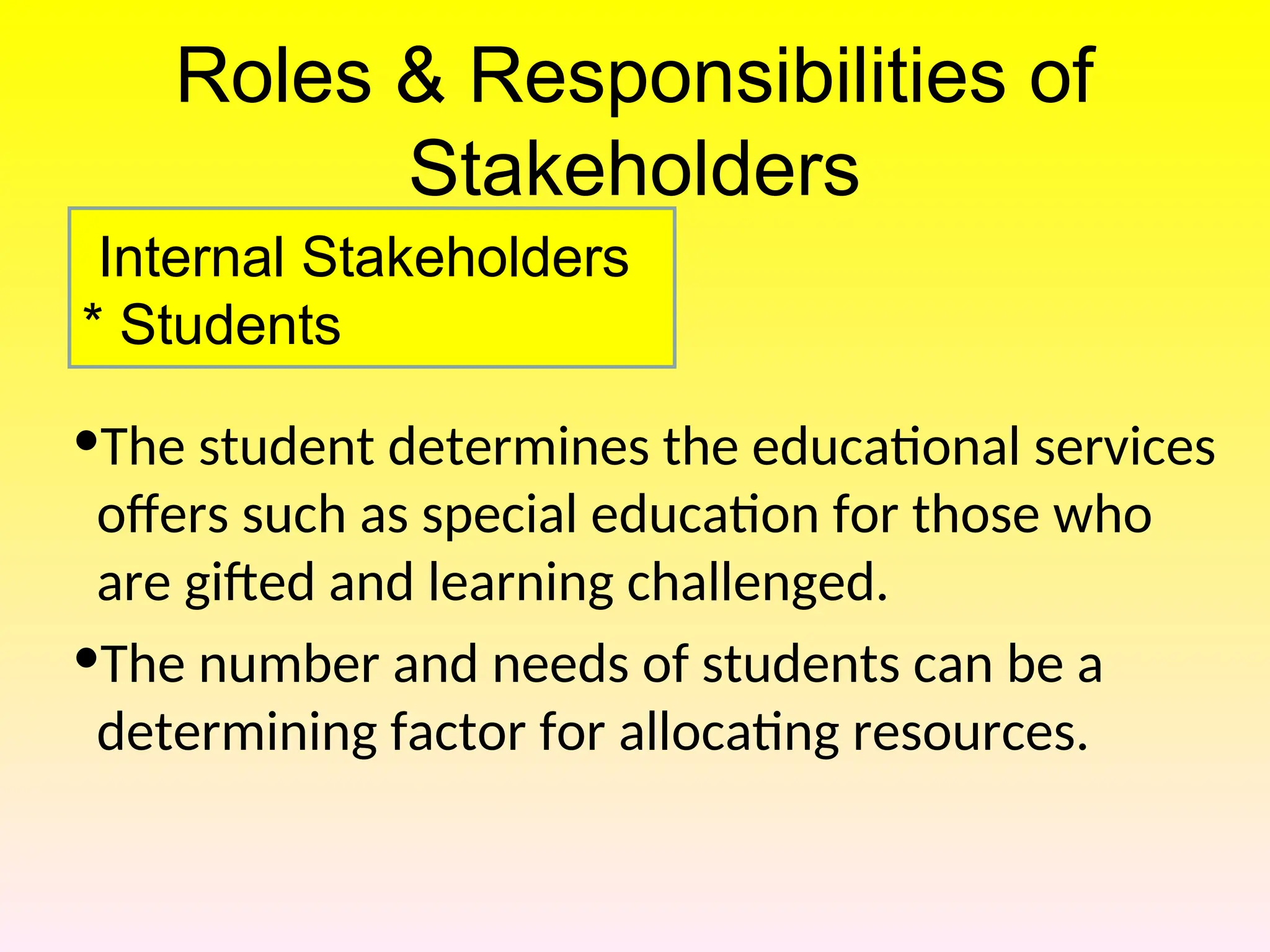 Roles & Responsibilities of
Stakeholders
•The student determines the educational services
offers such as special education for those who
are gifted and learning challenged.
•The number and needs of students can be a
determining factor for allocating resources.
Internal Stakeholders
* Students
 