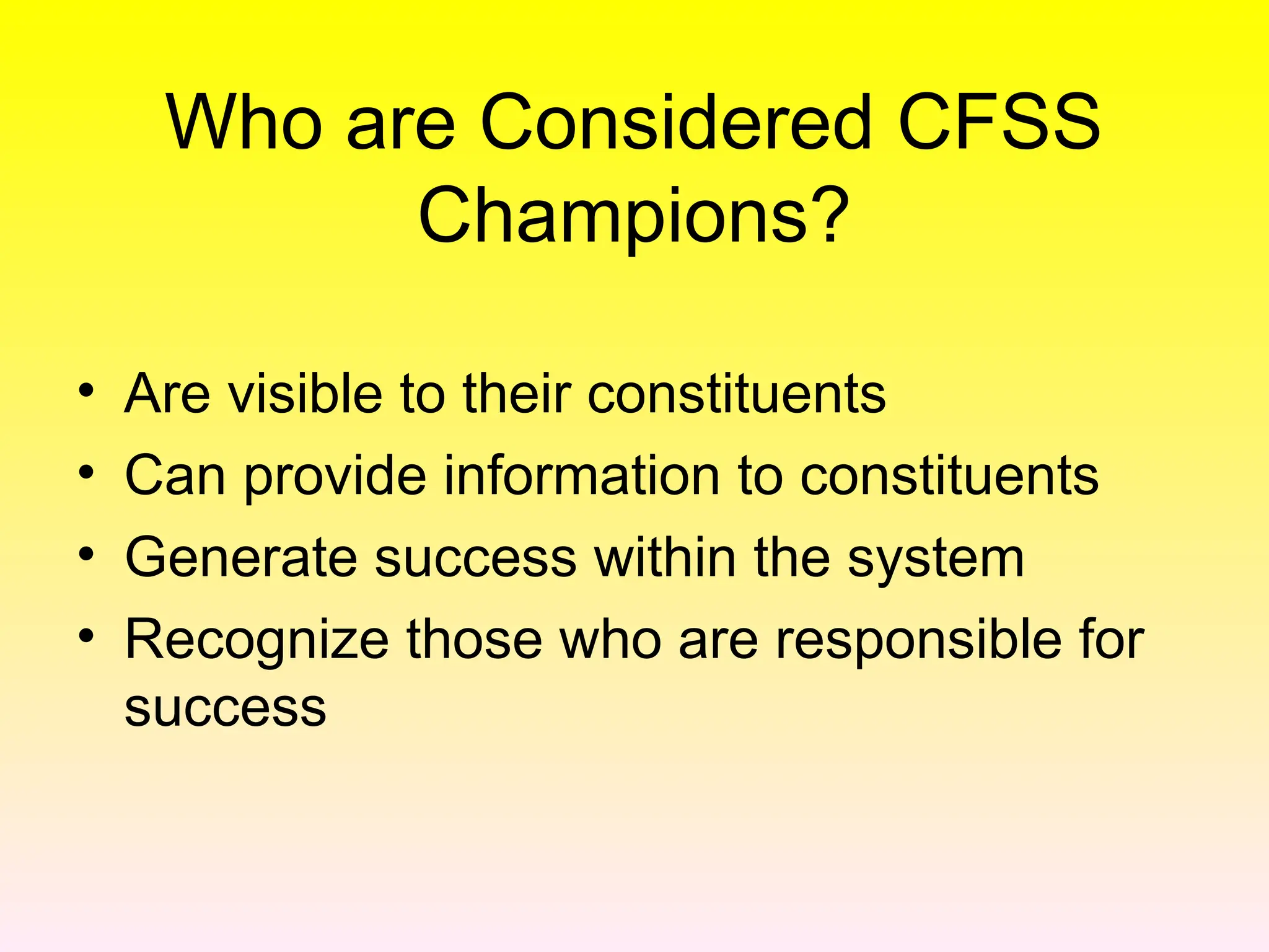 Who are Considered CFSS
Champions?
• Are visible to their constituents
• Can provide information to constituents
• Generate success within the system
• Recognize those who are responsible for
success
 