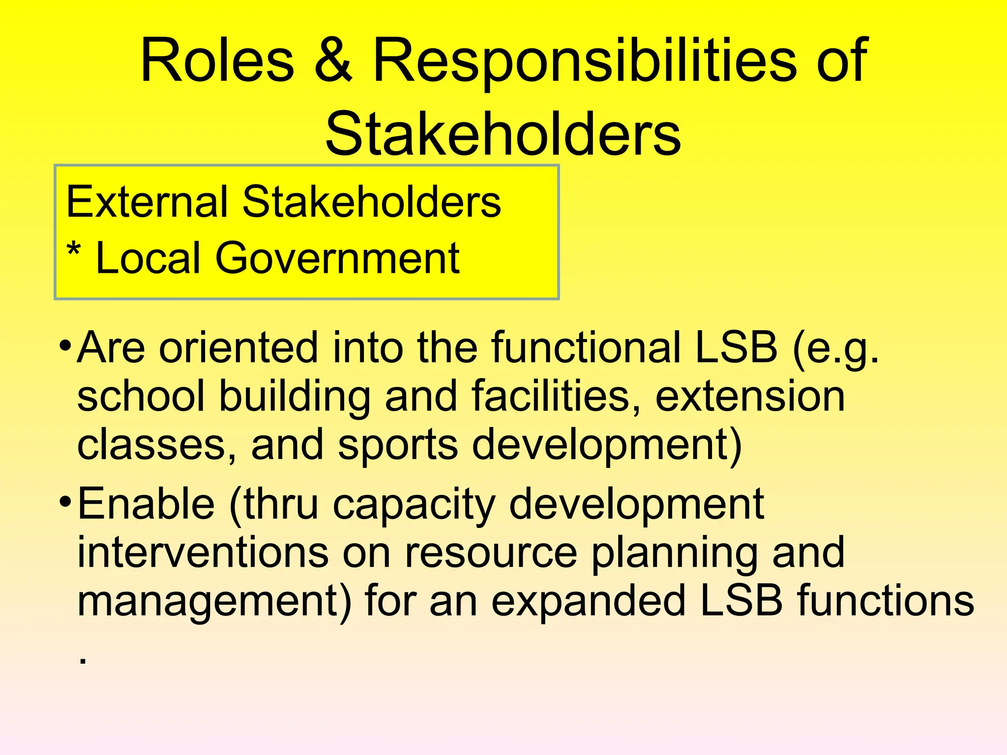 Roles & Responsibilities of
Stakeholders
•Are oriented into the functional LSB (e.g.
school building and facilities, extension
classes, and sports development)
•Enable (thru capacity development
interventions on resource planning and
management) for an expanded LSB functions
.
External Stakeholders
* Local Government
 