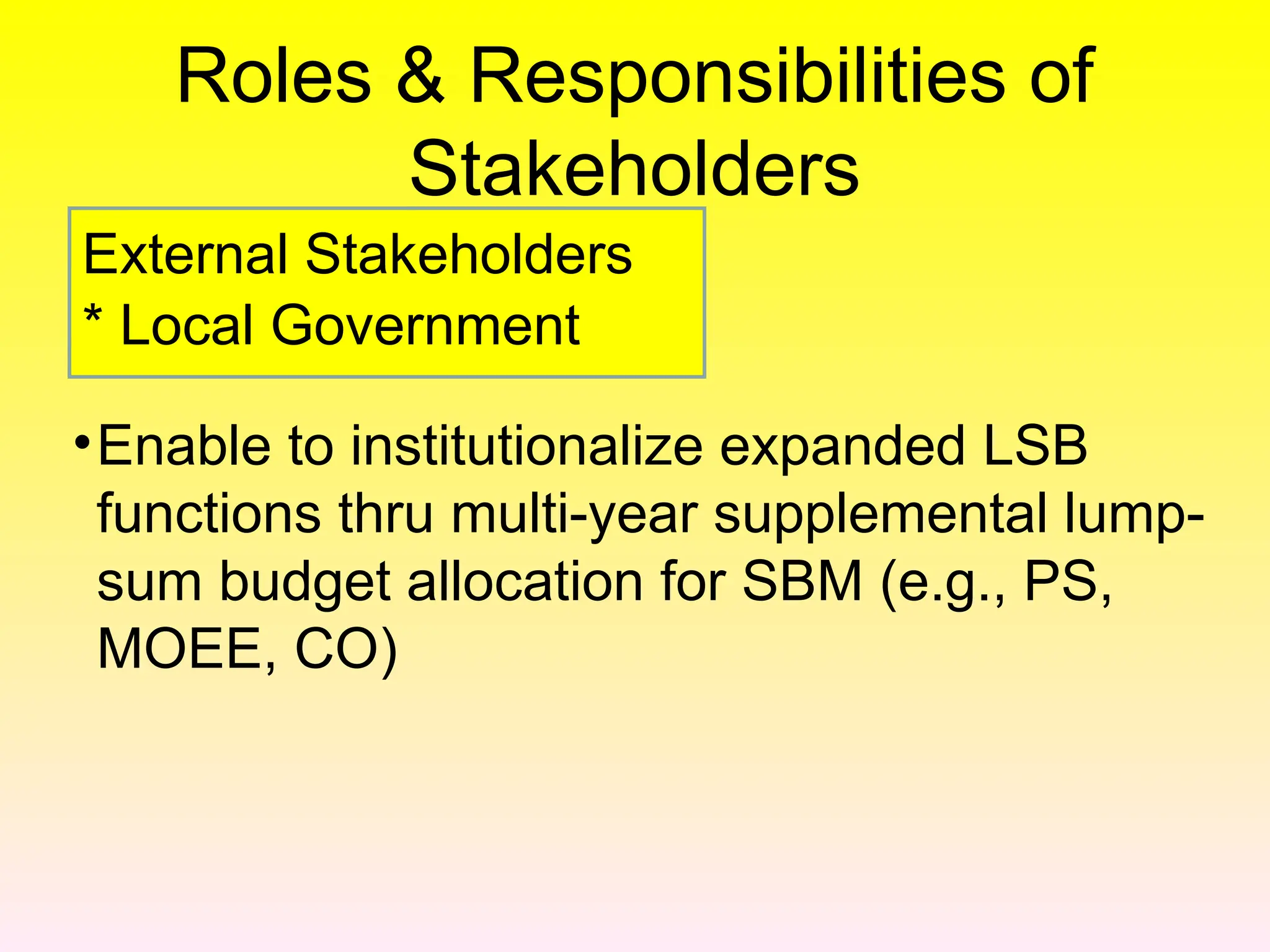 Roles & Responsibilities of
Stakeholders
•Enable to institutionalize expanded LSB
functions thru multi-year supplemental lump-
sum budget allocation for SBM (e.g., PS,
MOEE, CO)
External Stakeholders
* Local Government
 