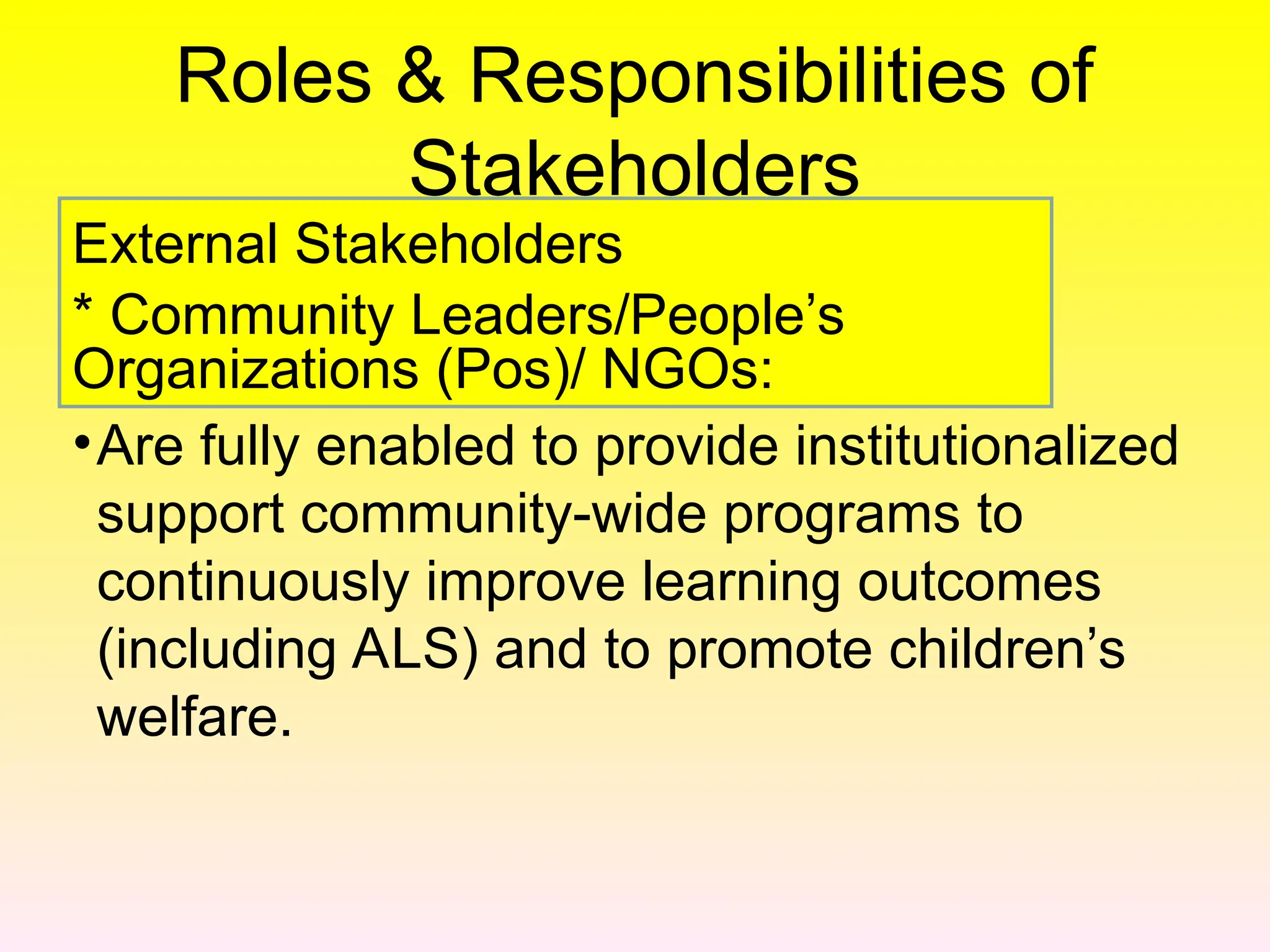 Roles & Responsibilities of
Stakeholders
•Are fully enabled to provide institutionalized
support community-wide programs to
continuously improve learning outcomes
(including ALS) and to promote children’s
welfare.
External Stakeholders
* Community Leaders/People’s
Organizations (Pos)/ NGOs:
 