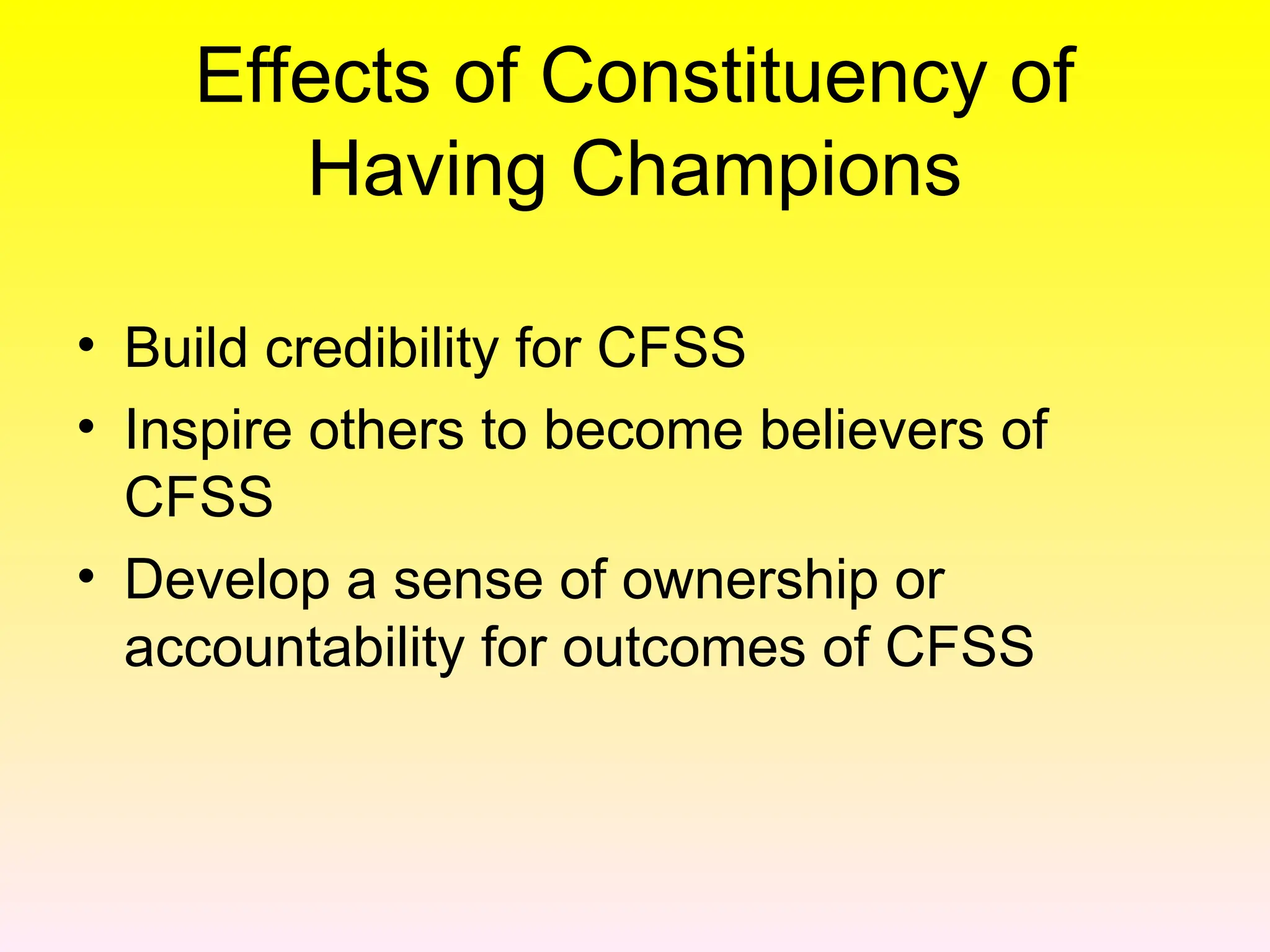 Effects of Constituency of
Having Champions
• Build credibility for CFSS
• Inspire others to become believers of
CFSS
• Develop a sense of ownership or
accountability for outcomes of CFSS
 