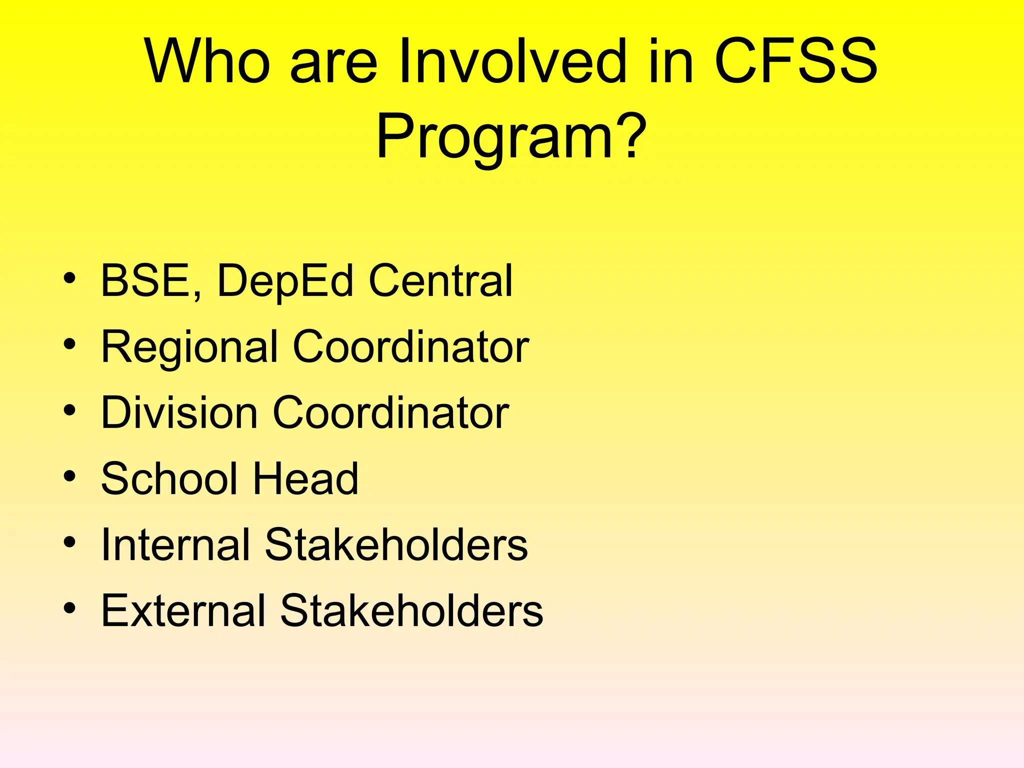 Who are Involved in CFSS
Program?
• BSE, DepEd Central
• Regional Coordinator
• Division Coordinator
• School Head
• Internal Stakeholders
• External Stakeholders
 