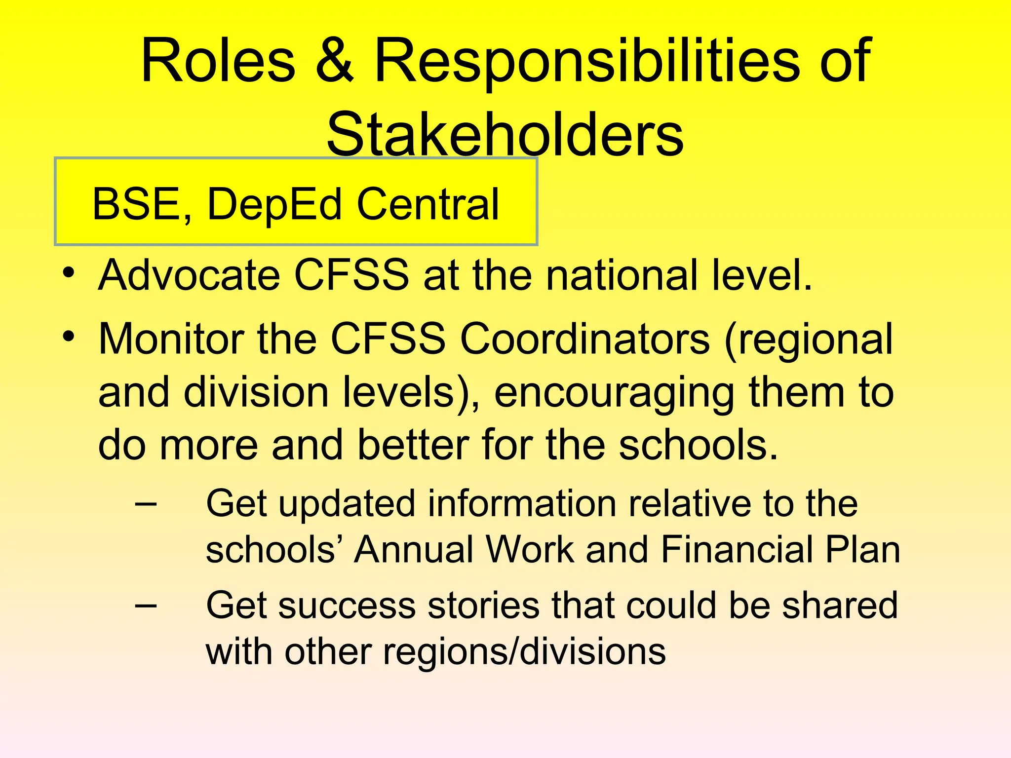Roles & Responsibilities of
Stakeholders
• Advocate CFSS at the national level.
• Monitor the CFSS Coordinators (regional
and division levels), encouraging them to
do more and better for the schools.
– Get updated information relative to the
schools’ Annual Work and Financial Plan
– Get success stories that could be shared
with other regions/divisions
BSE, DepEd Central
 
