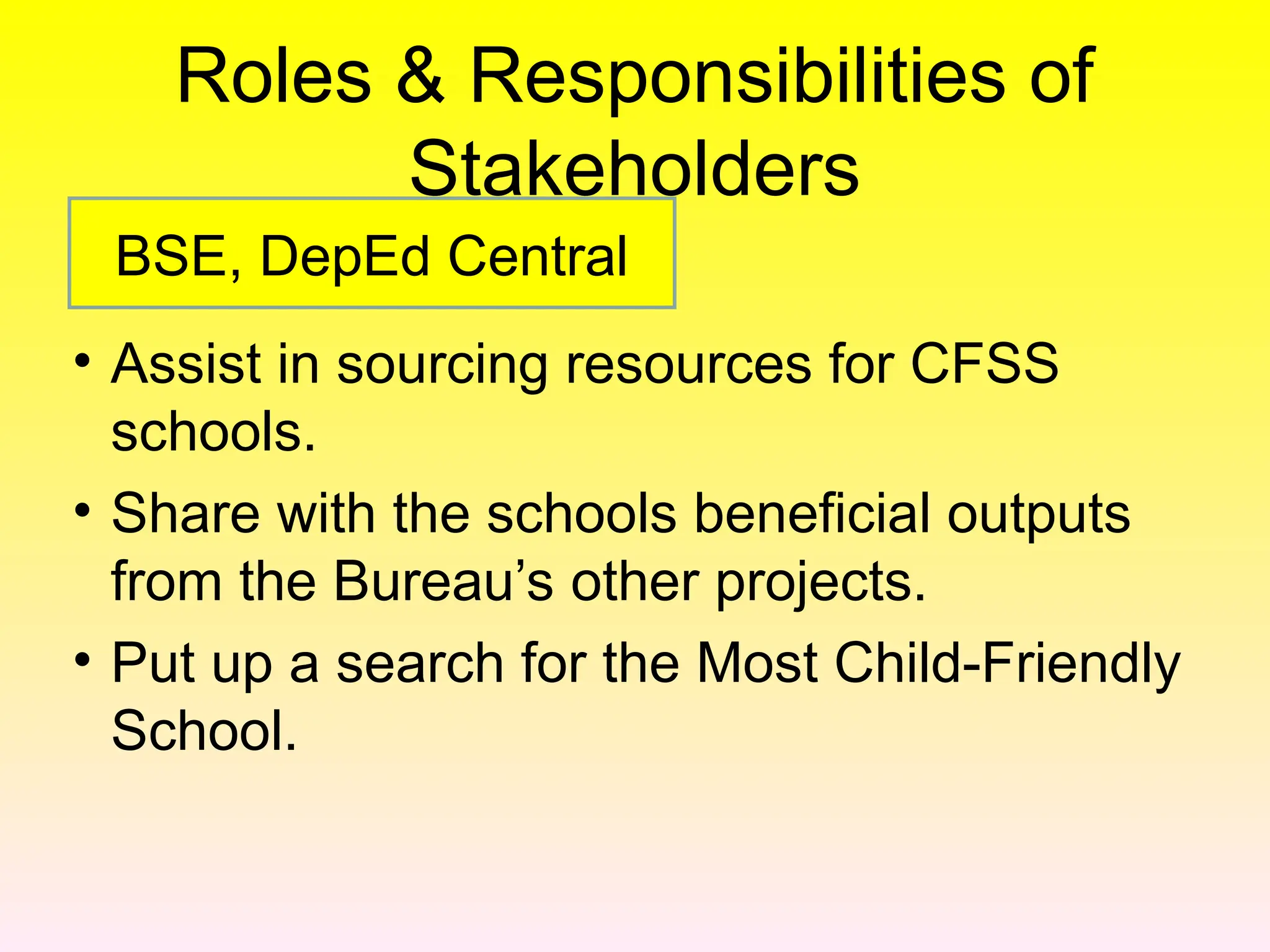 Roles & Responsibilities of
Stakeholders
• Assist in sourcing resources for CFSS
schools.
• Share with the schools beneficial outputs
from the Bureau’s other projects.
• Put up a search for the Most Child-Friendly
School.
BSE, DepEd Central
 