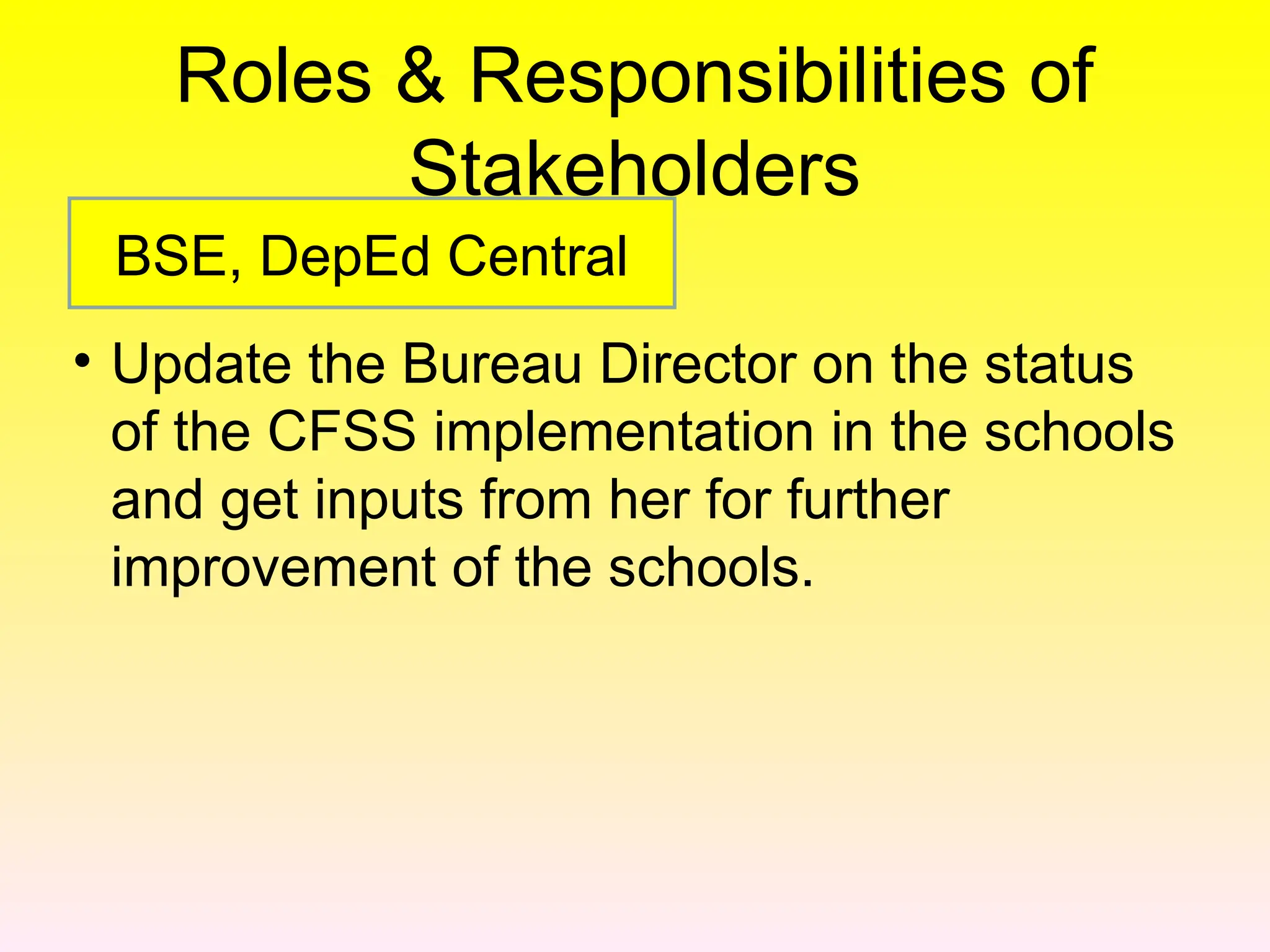 Roles & Responsibilities of
Stakeholders
• Update the Bureau Director on the status
of the CFSS implementation in the schools
and get inputs from her for further
improvement of the schools.
BSE, DepEd Central
 