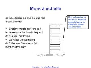 Murs à échelle
ce type devient de plus en plus rare
Inconvénients:
 Système fragile car, lors des
terrassements les tirants risquent
de fissurer Par flexion.
 La valeur du coefficient
de frottement Tirant-remblai
n’est pas très sure
Une suite de tirants
courts qui travaillent
essentiellement au
frottement latéral
dans le massif
Source: www.almohandiss.com
 