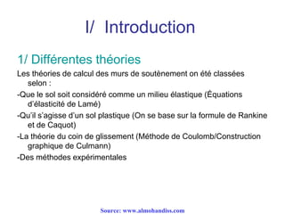 I/ Introduction
1/ Différentes théories
Les théories de calcul des murs de soutènement on été classées
selon :
-Que le sol soit considéré comme un milieu élastique (Équations
d’élasticité de Lamé)
-Qu’il s’agisse d’un sol plastique (On se base sur la formule de Rankine
et de Caquot)
-La théorie du coin de glissement (Méthode de Coulomb/Construction
graphique de Culmann)
-Des méthodes expérimentales
Source: www.almohandiss.com
 