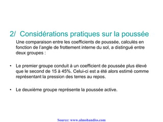 2/ Considérations pratiques sur la poussée
Une comparaison entre les coefficients de poussée, calculés en
fonction de l’angle de frottement interne du sol, a distingué entre
deux groupes :
• Le premier groupe conduit à un coefficient de poussée plus élevé
que le second de 15 à 45%. Celui-ci est a été alors estimé comme
représentant la pression des terres au repos.
• Le deuxième groupe représente la poussée active.
Source: www.almohandiss.com
 