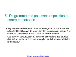 3/ Diagramme des poussées et position du
centre de poussée
La majorité des théories, sauf celles de Terzaghi et de Kotter-Hansen
admettent la loi linéaire de répartition des pressions qui conduit à un
centre de pression sur le mur, placé sur le tiers inférieur.
• Ces derniers auteurs, bien au contraire, ont explicité des courbes
donnant un centre de pression placé plus haut et pouvant atteindre
la mi hauteur.
Source: www.almohandiss.com
 