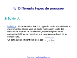 II/ Différents types de poussée
2/ Butée: Pa
• Définition : La butée est la réaction opposée par le massif du sol au
mouvement de l’écran vers lui, après mobilisation totale des
résistances internes de cisaillement, elle correspond à une
contraction latérale du massif, et une expansion verticale de sa
surface libre.
On définit un coefficient de butée par :
v
h
pk



Source: www.almohandiss.com
 