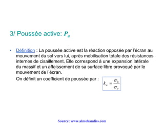 3/ Poussée active: Pa
• Définition : La poussée active est la réaction opposée par l’écran au
mouvement du sol vers lui, après mobilisation totale des résistances
internes de cisaillement. Elle correspond à une expansion latérale
du massif et un affaissement de sa surface libre provoqué par le
mouvement de l’écran.
On définit un coefficient de poussée par :
v
h
ak



Source: www.almohandiss.com
 