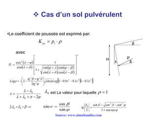  Cas d’un sol pulvérulent
H
β
λ δ
P
•Le coefficient de poussée est exprimé par:
  1pKa
avec
 
     
   
2
2
1
cos.sin
sin.sin
1
1
cos
cos























P
   342
2
22
3.011.09.01sin
2
2 xxxLog
tg
tgtg
Log 




 
 





20
0


x
  00.2



sin
sin
sin 


seccos1
cotcotcot
2
22
0


tg
0 1est La valeur pour laquelle
Source: www.almohandiss.com
 