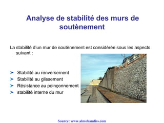 Analyse de stabilité des murs de
soutènement
La stabilité d’un mur de soutènement est considérée sous les aspects
suivant :
Stabilité au renversement
Stabilité au glissement
Résistance au poinçonnement
stabilité interne du mur
Source: www.almohandiss.com
 