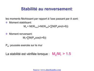Stabilité au renversement:
les moments fléchissant par rapport à l’axe passant par A sont:
Moment stabilisant:
Ms = M(Wmur)+M(Wsol)+∑M(Pasin(λ+δ))
Moment renversant:
Mr=∑M(Paicos(λ+δ))
Pai: poussée exercée sur le mur
La stabilité est vérifiée lorsque : Ms/Mr > 1.5
Source: www.almohandiss.com
 