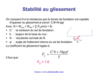 Stabilité au glissement
On compare N à la résistance que le terrain de fondation est capable
d’opposer au glissement,à savoir: C.B+N.tgφ’
Avec N = Wmur + Wsol + ∑ Paisin(λ + δ)
 C’ : la cohésion du sol de fondation.
 b : largeur de la base du mur .
 N : résultante normale de R.
 φ’ : angle de frottement interne du sol de fondation.
Le coefficient de glissement égale à:
Il faut que:
Fg > 1.5
R
N
T
T
NtgbC
Fg
'' 

Source: www.almohandiss.com
 