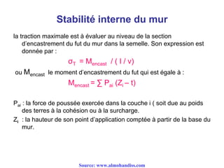 Stabilité interne du mur
la traction maximale est à évaluer au niveau de la section
d’encastrement du fut du mur dans la semelle. Son expression est
donnée par :
σT = Mencast / ( I / v)
ou Mencast le moment d’encastrement du fut qui est égale à :
Mencast = ∑ Pai (Zi – t)
Pai : la force de poussée exercée dans la couche i ( soit due au poids
des terres à la cohésion ou à la surcharge.
Zi : la hauteur de son point d’application comptée à partir de la base du
mur.
Source: www.almohandiss.com
 