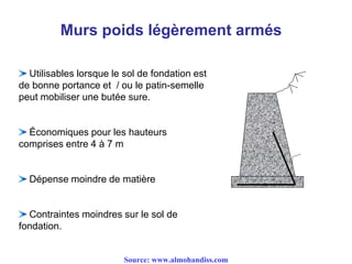 Murs poids légèrement armés
Utilisables lorsque le sol de fondation est
de bonne portance et / ou le patin-semelle
peut mobiliser une butée sure.
Économiques pour les hauteurs
comprises entre 4 à 7 m
Dépense moindre de matière
Contraintes moindres sur le sol de
fondation.
Source: www.almohandiss.com
 