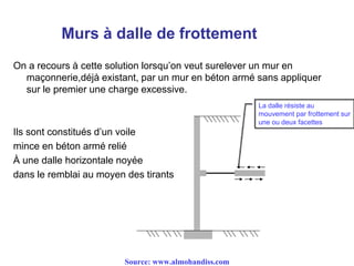 Murs à dalle de frottement
On a recours à cette solution lorsqu’on veut surelever un mur en
maçonnerie,déjà existant, par un mur en béton armé sans appliquer
sur le premier une charge excessive.
Ils sont constitués d’un voile
mince en béton armé relié
À une dalle horizontale noyée
dans le remblai au moyen des tirants
La dalle résiste au
mouvement par frottement sur
une ou deux facettes
Source: www.almohandiss.com
 
