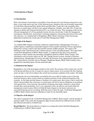 Page 11 of 39
1.0 Introduction of Report
1.1 Introduction:
Risk is the element of uncertainty or possibility of loss that prevail in any business transaction in any
place, in any mode and at any time. In the financial arena, enterprise risks can be broadly categorized
as Credit Risk, Operational Risk, Market Risk and Other Risk. Credit risk is the possibility that a
borrower or counter party will fail to meet agreed obligations. Globally, more than 50% of total risk
elements in Banks and Financial Institution (FI) s are credit risk alone. Thus managing credit risk for
efficient management of a FI has gradually become the most crucial task. Credit risk management
encompasses identification, measurement, matching mitigations, monitoring and control of the credit
risk exposures. As a leading bank of Bangladesh, BRAC Bank Limited has a fully functioning
department to perform the crucial task of Credit Risk Management (CRM).
1.2 Origin of the Report:
To complete BBA Program in Institute of Business Administration, Jahangirnagar University, a
student requires completing an Internship Program of three months attachment with an organization
followed by writing a report at the final and 8th semester of BBA program. This report is the
fulfillment of the requirement for the evaluation process of the internship program. This report titled
„Credit Risk Management of BRAC Bank Limited‟ is conducted on the basis of my practical
experience of three months long internship at Moghbazar Branch of BRAC Bank Limited. After
consultation with my faculty supervisor Mr. Md. Alamgir Hossen Lecturer, Institute of Business
Administration, Jahangirnagar University and under the direction of my organizational supervisor Mr.
Md. Golam Mawla, Customer Service Manager, Moghbazar Branch, BRAC Bank Limited, I have
prepared this internship report with the mentioned topic.
1.3 Rational of the Report:
Bangladesh is one of the developing countries in the world. The economy of the country has a lot left
to be desired and there are lots of scopes for massive improvement. In an economy like this, banking
sector can play a vital role to improve the overall socio-economic condition of the country. The banks
by playing the role of an intermediary can mobilize the excess fund of surplus sectors to provide
necessary finance to those sectors which are needed to promote for the sound development of the
economy. As the banks provide finance or lending to its counter parts, there arises a risk of credit risk,
which is the possibility that a borrower or counter party will fail to meet its obligations in accordance
with agreed terms. Even at present, this problem is haunting many banks and poses a major threat
towards their sound performing. So it‟s very important to have an effective and sound credit risk
management system in place which will help the bank mitigate its risk factors and carry out
successful financing service or lending. With that issue in mind, the topic „Credit Risk Management
of BRAC Bank Limited‟ has been undertaken as topic for my internship report.
1.4 Objective of the Report:
The report is prepared on the „Credit Risk Management of BRAC Bank Limited‟ with the thought of
getting in depth of the credit risk management approval and collection for different kinds of credit
and collection procedures of default loan.
Broad Objective: The broad objective of report is to evaluate the total Credit Risk Management
(CRM) process of BRAC Bank Limited.
 