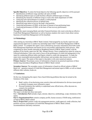 Page 12 of 39
Specific Objectives: To attain the broad objective the following specific objectives will be pursued:
 Identification of different wings and their sub units of CRM
 Identifying different types of credit facilities offered to different types of clients
 Identifying the functions of different wings as well as the whole department of CRM
 Analyzing tools and techniques to evaluate a credit proposal
 Identifying the collection process of default loans
 Identifying steps taken to recover the bank‟s bad portfolio
 Analyzing performance of CRM on the basis of amount of non performing loans
 Analyzing performance of CRM on the basis of loan recovery performance
1.5 Scope:
Through this report emerging Banks and other Financial Institutes who want to develop an effective
Credit Risk Management Department as well as business students who want to learn about various
functions of Credit Risk Management will be benefited.
1.6 Methodology:
After starting my internship at BRAC Bank Limited, I had assigned by my faculty supervisor and
organizational supervisor to conduct my internship report titled „Credit Risk Management of BRAC
Bank Limited‟. To complete this report, I have collected my necessary information from both Credit
Risk Management department and branch level to successfully understand the whole process. After
completing my three months internship at Moghbazar branch of BRAC Bank Limited, with the
guidance of my faculty supervisor Mr. Md. Alamgir Hossen, I have completed my report by using my
collected information. I have also tried to focus on the performance of credit risk management in my
report by conducting different tables and figures related to credit risk management. To make the
report more meaningful and presentable, both primary and secondary data sources were used to
prepare this report. The nature of this report is descriptive with some numerical analysis.
Primary Sources: The primary source of information is based on my practical experience of three
months long internship at Moghbazar Branch of BRAC Bank Limited.
Secondary Sources: The secondary source of information is based on official website of BRAC
Bank Ltd. , operation manual of Credit Risk Management and annual report of BBL as well as related
different other websites, books etc.
1.7 Limitations:
On the way of preparing this report, I have faced following problems that may be termed as the
limitation of the study:
 Bank‟s policy of not disclosing some sensitive data and information for obvious reason posed
an obstacle to prepare more informative report.
 Personal limitations like inability to understand some official terms, office decorum etc.
created a few problems.
1.8 Structure of the Report:
The report is divided into three main parts:
Part 1: Introductory Part includes origin, rational, objectives, methodology, scope, limitations of the
report.
Part 2: Organizational Part contains company profile, human resource; CRAB rating, mobilization
of fund of BRAC Bank Limited.
Part 3: Project Part contains credit risk management practice, credit approval, credit collection, bad
portfolio recovery, performance of Credit Risk Management of BRAC Bank Limited,
recommendations and lastly conclusion.
 