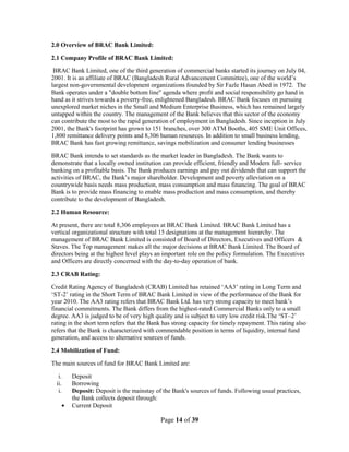 Page 14 of 39
2.0 Overview of BRAC Bank Limited:
2.1 Company Profile of BRAC Bank Limited:
BRAC Bank Limited, one of the third generation of commercial banks started its journey on July 04,
2001. It is an affiliate of BRAC (Bangladesh Rural Advancement Committee), one of the world‟s
largest non-governmental development organizations founded by Sir Fazle Hasan Abed in 1972. The
Bank operates under a "double bottom line" agenda where profit and social responsibility go hand in
hand as it strives towards a poverty-free, enlightened Bangladesh. BRAC Bank focuses on pursuing
unexplored market niches in the Small and Medium Enterprise Business, which has remained largely
untapped within the country. The management of the Bank believes that this sector of the economy
can contribute the most to the rapid generation of employment in Bangladesh. Since inception in July
2001, the Bank's footprint has grown to 151 branches, over 300 ATM Booths, 405 SME Unit Offices,
1,800 remittance delivery points and 8,306 human resources. In addition to small business lending,
BRAC Bank has fast growing remittance, savings mobilization and consumer lending businesses
BRAC Bank intends to set standards as the market leader in Bangladesh. The Bank wants to
demonstrate that a locally owned institution can provide efficient, friendly and Modern full- service
banking on a profitable basis. The Bank produces earnings and pay out dividends that can support the
activities of BRAC, the Bank‟s major shareholder. Development and poverty alleviation on a
countrywide basis needs mass production, mass consumption and mass financing. The goal of BRAC
Bank is to provide mass financing to enable mass production and mass consumption, and thereby
contribute to the development of Bangladesh.
2.2 Human Resource:
At present, there are total 8,306 employees at BRAC Bank Limited. BRAC Bank Limited has a
vertical organizational structure with total 15 designations at the management hierarchy. The
management of BRAC Bank Limited is consisted of Board of Directors, Executives and Officers &
Staves. The Top management makes all the major decisions at BRAC Bank Limited. The Board of
directors being at the highest level plays an important role on the policy formulation. The Executives
and Officers are directly concerned with the day-to-day operation of bank.
2.3 CRAB Rating:
Credit Rating Agency of Bangladesh (CRAB) Limited has retained „AA3‟ rating in Long Term and
„ST-2‟ rating in the Short Term of BRAC Bank Limited in view of the performance of the Bank for
year 2010. The AA3 rating refers that BRAC Bank Ltd. has very strong capacity to meet bank‟s
financial commitments. The Bank differs from the highest-rated Commercial Banks only to a small
degree. AA3 is judged to be of very high quality and is subject to very low credit risk.The „ST–2‟
rating in the short term refers that the Bank has strong capacity for timely repayment. This rating also
refers that the Bank is characterized with commendable position in terms of liquidity, internal fund
generation, and access to alternative sources of funds.
2.4 Mobilization of Fund:
The main sources of fund for BRAC Bank Limited are:
i. Deposit
ii. Borrowing
i. Deposit: Deposit is the mainstay of the Bank's sources of funds. Following usual practices,
the Bank collects deposit through:
Current Deposit
 