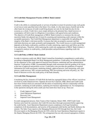 Page 18 of 39
3.0 Credit Risk Management Practice of BRAC Bank Limited
3.1 Overview:
Credit is the ability to command goods or services of another in return for promise to pay such goods
or services at some specified time in the future .For a bank, it is the main source of profit and on the
other hand, the wrong use of credit would bring disaster not only for the bank but also for the
economy as a whole. Credit risk is most simply defined as the potential that a bank borrower or
counterparty will fail to meet its obligations in accordance with agreed terms and conditions.
The objective of Credit Risk management of BRAC Bank Limited is to minimize the risk and
maximize banks risk adjusted rate of return by assuming and maintaining credit exposure within the
acceptable parameters. The Credit Risk Management department is responsible for upholding the
integrity of the Bank‟s risk/return profile. It ensures that risks are properly assessed, and that
risk/return decisions are made accurately and transparently. The overall success in credit management
depends on the banks credit policy, portfolio of credit, monitoring, supervision and follow-up of the
loan and advance. Therefore, while analyzing the credit risk management of BRAC Bank Limited, it
is required to analyze its credit policy, credit procedure and performance regarding credit risk
management.
3.2 Credit Policy of BRAC Bank Limited:
In order to minimize credit risk, BRAC Bank Limited has formulated a comprehensive credit policy
according to Bangladesh Bank Core Risk Management guidelines. Credit policy of the Bank provided
for the separation of the credit approval function from business, marketing and loan administration
function. Credit policy of BBL recommended through credit assessment and risk grading of all clients
at the time of approval and portfolio review. Credit policy also provides the guidelines of required
information for credit assessment, marketing strategy, approval process, loan monitoring, early alert
process, credit recovery, NPL account monitoring, NPL provisioning and write off policy, etc. The
board of directors reviews the credit policy of the bank annually.
3.2 Credit Risk Management:
Considering the key elements of Credit Risk the bank has segregated duties of the officers/ executives
involved in credit related activities. Separate division for Corporate, SME, Retail and Credit Cards
have been formed which are entrusted with the duties of maintaining effective relationship with the
customers, marketing of credit products, exploring new business opportunities etc. For transparency
in the operations during the entire credit year four teams have been set up. Those are:
i. Credit Approval Team
ii. Asset Operations Department
iii. Recovery Unit
iv. Impaired Asset Management
In credit management process, Sales Teams of the Corporate, Retail, SME, AND Credit Cards
business units book the customers; the Credit Division does thorough assessment before approving
the credit facility. Asset Operations Department ensures compliance of all legal formalities,
completion of all documentation, and security of the proposed credit facility and finally disburses the
amount. The Sales Team reports to the Managing Director & CEO through their line, the Credit
Division reports to the Managing Director & CEO, while the Asset Operations Department reports to
the Deputy Managing Director & COO. This arrangement has not only ensured segregation of duties
 