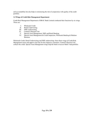 Page 19 of 39
and accountability but also helps in minimizing the risk of compromise with quality of the credit
portfolio.
3.3 Wings of Credit Risk Management Department:
Credit Risk Management Department of BRAC Bank Limited conducted their functions by six wings.
Those are:
I. Wholesale Credit
II. Retail Underwriting
III. SME Underwriting
IV. Central Collection Unit
V. Special Asset Management, SME and Retail Banking
VI. Special Asset Management & Credit Inspection, Wholesale Banking & Medium
Business
Wholesale Credit, Retail Underwriting and SME underwriting- these three wings of Credit Risk
Management assess and approve the loan for the respective customers. Central Collection Unit
collects the credit. Special Asset Management wings help the bank to recover Bank‟s bad portfolio.
 
