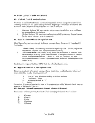 Page 21 of 39
4.0 Credit Approval of BRAC Bank Limited
4.1.1 Wholesale Credit & Medium Business:
Wholesale or corporate Credit means a contractual agreement in which a corporate client receives
something of value now and agrees to repay the lender the principle with interest at some later date.
Wholesale credit (WC) team mainly looks after two kinds of portfolio.
i. Corporate Business: WC team assesses and approves proposals from large established
corporate and emerging business
ii. Medium Business: WC team financing businesses which have crossed their early years
but has not yet become a large corporate entity
4.1.2 Types of Facilities Offered to Corporate Client:
BRAC Bank offers two types of credit facilities to corporate clients. Those are: (i) Funded and (ii)
Non-funded.
i. Funded facility: Funded facility means financing through cash. Overdraft, import and
export loans, long term loans are example of funded facility.
ii. Non-funded facility: Non- funded facility means non-involvement of fund/cash. Banks
extend this type of facility against some documents to third party on behalf of corporate
clients. Import and Export Loans i.e. Letter of Credit. and Guarantees and Bond i.e.
Performance Guarantee, Advance Payment Guarantee, Bid Bonds are examples of Non-
funded facility.
Beside these two types of facilities, BRAC Bank also offers Syndication Loan.
4.1.3 Approval Authorities of the Corporate Loans:
The approval authority of corporate loan may change time-to-time based on business volume and
person behind the desk but it mainly consists of
I. Head of Credit, Wholesale Banking & Medium Business
II. Chief Credit Officer
III. Managing Director & CEO
IV. Board
Due to large ticket size of loan facility, most of the proposals received by Wholesale Credit team are
approved by the Board of Directors.
4.1.4 Analyzing Tools and Techniques to Evaluate a Corporate Proposal:
To evaluate a corporate proposal, Wholesale Credit team apply the General 5C‟s which are-
I. Character
II. Capacity
III. Capital
IV. Conditions
V. Collateral
 