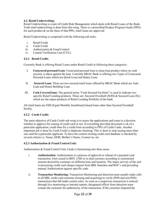 Page 22 of 39
4.2. Retail Underwriting:
Retail Underwriting is a unit of Credit Risk Management which deals with Retail Loans of the Bank.
Total retail underwriting is done from this wing. There is a prescribed Product Program Guide (PPG)
for each product & on the basis of that PPG, retail loans are approved.
Retail Underwriting is comprised with the following sub units:
i. Retail Credit
ii. Cards Credit
iii. Authorization & Fraud Control
iv. Central Verification Unit (CVU)
4.2.1 Retail Credit:
Currently Bank is offering Retail Loans under Retail Credit in following three categories:
I. Unsecured personal Loan: Unsecured personal loan is clean loan product where no cash
security is taken against the loan. Currently BRAC Bank is offering two Types of Unsecured
Personal Loans which are Quick Loan and Salary Loan.
II. Secured Loan: There are two secured retail loans offered by BRAC Bank which are Auto
Loan and House Building Loan.
III. Cash Covered loan: The general terms “Cash Secured Facilities” is used to indicate two
specific Retail Lending products. These are: Secured Overdraft (SOD) & Secured Loan (SL)
which are the major products of Retail Lending Portfolio of the bank.
All retail loans are EMI (Equal Monthly Installment) based loans other than Secured Overdraft
facility.
4.2.2 Cards Credit:
The main objective of Cards Credit sub wing is to assess the applications and come to a decision
whether to approve for issuing of credit card or not. If everything provided document is ok of a
particular application; credit then fix a credit limit according to PPG of Credit Cards. Another
important job is done by Cards Credit is duplicate checking. This is done to stop issuing more than
one card for a particular applicant. To have the control existing credit card database is checked by
several criteria i.e. Name, DOB, Mother‟s Name, Contact no. etc.
4.2.3 Authorization & Fraud Control Unit:
Authorization & Fraud Control Unit, Cards is functioning into three areas:
i. Authorization: Authorization is a process of approval or refusal of a payment card
transaction, limit issued in BDT, USD or in dual currency according to customized
amount desired by customer on different time and location. The major activity of the unit
is processing credit card cheque request from BBL branches and ROC‟s and providing
manual Authorization against specific code.
ii. Transaction Monitoring: Transaction Monitoring and detection team usually make calls
to all BBL credit card customer (Issuing and acquiring) to verify (POS and non POS)
transactions that fall under certain rules. As soon as a suspicious transaction is noticed
through live monitoring or internal reports, designated officer from detection team
contact the customer for authenticity of the transaction. If the customer disputed the
 