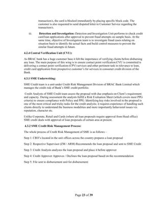 Page 23 of 39
transaction/s, the card is blocked immediately by placing specific block code. The
customer is also requested to send disputed letter to Customer Service regarding the
transaction/s.
iii. Detection and Investigation: Detection and Investigation Unit performs to check credit
card/loan applications after approval to prevent fraud attempts on sample basis. At the
same time, objective of Investigation team is to investigate fraud cases relating on
situation basis to identify the actual facts and build control measures to prevent the
similar fraud attempts in future.
4.2.4 Central Verification Unit (CVU):
As BRAC bank has a huge customer base it felt the importance of verifying clients before disbursing
any loan. The main purpose of this wing is to ensure contact point verification.CVU is committed is
delivering a contact point verification (CPV) services and other pertinent task in relevance to loan,
credit card application from prospective customer‟s for services in consumer credit division of the
Bank.
4.3.1 SME Underwriting:
SME Credit team is a unit under Credit Risk Management Division of BRAC Bank Limited which
manages the credit risk of Bank‟s SME credit portfolio.
Credit Analysts of SME Credit team assess the proposal with due emphasis on Client‟s requirement
and capacity. During assessment the analysts fulfill a Risk Evaluation Sheet (which covers most PPG
criteria) to ensure compliance with Policy and PPG. Identifying key risks involved in the proposal is
one of the most critical and tricky tasks for the credit analysts; it requires experience of handling such
clients directly to understand the business modalities and more importantly behavioral issues viz.
reputation, character etc.
Unlike Corporate, Retail and Cards (where all loan proposals require approval from Head office)
SME credit deals with approval of loan proposals of certain area at present.
4.3.2 SME Credit Risk Management Process:
The whole process of Credit Risk Management of SME is as follows –
Step 1: CRO‟s located in the unit offices across the country prepares a loan proposal
Step 2: Respective Supervisor (ZM / ARM) Recommends the loan proposal and sent to SME Credit
Step 3: Credit Analysts analyzes the loan proposal and place it before approver
Step 4: Credit Approver Approves / Declines the loan proposal based on the recommendation
Step 5: File sent to disbursement unit for disbursement
 