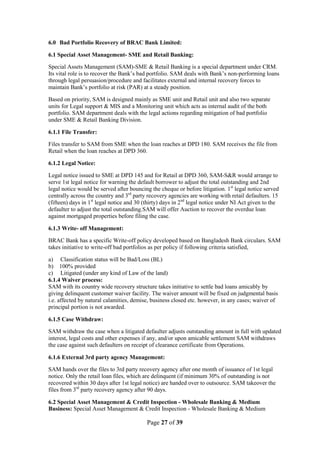 Page 27 of 39
6.0 Bad Portfolio Recovery of BRAC Bank Limited:
6.1 Special Asset Management- SME and Retail Banking:
Special Assets Management (SAM)-SME & Retail Banking is a special department under CRM.
Its vital role is to recover the Bank‟s bad portfolio. SAM deals with Bank‟s non-performing loans
through legal persuasion/procedure and facilitates external and internal recovery forces to
maintain Bank‟s portfolio at risk (PAR) at a steady position.
Based on priority, SAM is designed mainly as SME unit and Retail unit and also two separate
units for Legal support & MIS and a Monitoring unit which acts as internal audit of the both
portfolio. SAM department deals with the legal actions regarding mitigation of bad portfolio
under SME & Retail Banking Division.
6.1.1 File Transfer:
Files transfer to SAM from SME when the loan reaches at DPD 180. SAM receives the file from
Retail when the loan reaches at DPD 360.
6.1.2 Legal Notice:
Legal notice issued to SME at DPD 145 and for Retail at DPD 360, SAM-S&R would arrange to
serve 1st legal notice for warning the default borrower to adjust the total outstanding and 2nd
legal notice would be served after bouncing the cheque or before litigation. 1st
legal notice served
centrally across the country and 3rd
party recovery agencies are working with retail defaulters. 15
(fifteen) days in 1st
legal notice and 30 (thirty) days in 2nd
legal notice under NI Act given to the
defaulter to adjust the total outstanding.SAM will offer Auction to recover the overdue loan
against mortgaged properties before filing the case.
6.1.3 Write- off Management:
BRAC Bank has a specific Write-off policy developed based on Bangladesh Bank circulars. SAM
takes initiative to write-off bad portfolios as per policy if following criteria satisfied,
a) Classification status will be Bad/Loss (BL)
b) 100% provided
c) Litigated (under any kind of Law of the land)
6.1.4 Waiver process:
SAM with its country wide recovery structure takes initiative to settle bad loans amicably by
giving delinquent customer waiver facility. The waiver amount will be fixed on judgmental basis
i.e. affected by natural calamities, demise, business closed etc. however, in any cases; waiver of
principal portion is not awarded.
6.1.5 Case Withdraw:
SAM withdraw the case when a litigated defaulter adjusts outstanding amount in full with updated
interest, legal costs and other expenses if any, and/or upon amicable settlement SAM withdraws
the case against such defaulters on receipt of clearance certificate from Operations.
6.1.6 External 3rd party agency Management:
SAM hands over the files to 3rd party recovery agency after one month of issuance of 1st legal
notice. Only the retail loan files, which are delinquent (if minimum 30% of outstanding is not
recovered within 30 days after 1st legal notice) are handed over to outsource. SAM takeover the
files from 3rd
party recovery agency after 90 days.
6.2 Special Asset Management & Credit Inspection - Wholesale Banking & Medium
Business: Special Asset Management & Credit Inspection - Wholesale Banking & Medium
 