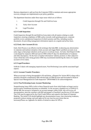 Page 28 of 39
Business department is split up from the Corporate CRM to maintain and ensure appropriate
recovery strategies are implemented as per policy guideline.
The department functions under three major areas which are as follows:
i. Credit Inspection through File and Field level area
ii. Early Alert Account
iii. Legal Procedure
6.2.1 Credit Inspection:
Credit Inspection through file and field level area deals with all matters relating to credit
inspection, ensuring compliance of BBL policy towards credit granting process, corporate
portfolio review and physical inspection of client's premise and files, including security
documents, for providing management information reports on a regular and ad hoc basis.
6.2.2 Early Alert Account (EAA):
Early Alert Process is an effective tool & technique that help BBL in detecting any deterioration
in corporate and medium enterprise clients account and trigger Bank‟s problem accounts at an
early stage so that proper attention can be given to avoid any losses. An Early Alert Report (EAR)
is developed by respective RM and sent to CRM within 07 days for identification of weakness
and other discrepancy. On the basis of market information/ industry position or other subjective
issues which has some strong ground, CRM may recommend transferring the status of a regular
account to EAA status.
6.2.3 Legal Procedure:
SAM & CI deals with managing impaired assets, Non-Performing Loan and the associated legal
aspects.
6.2.3.1 Account Transfer Procedure:
When an account is being downgraded to SS and below, a Request for Action (RFA) along with a
checklist should be completed by RM with the help of CRM division and forwarded to Head of
Special Asset Management & Credit Inspection” (HOSAM&CI) for acknowledgement.
6.2.3.2 Non Performing Loans Account Monitoring:
Nonperforming loans (NPLs) refer to those financial assets from which banks no longer receive
interest and/or installment payments as scheduled. As the account is handed over to SAM & CI,
WB & MB, the account is assigned to an account manager within SAM, who will review all
documentation, meet the customer with RM and prepare a Classified Loan Review (CLR) report.
The CLR must be approved by the Chief Credit Officer and copied to the Head of Corporate
Banking. The initial CLR should highlight any documentation issues, loan structuring weakness,
proposed workout strategy and seek approval for any loan loss provisions that are
necessary(Please see Appendix for details of initiatives taken for NPLs).
 