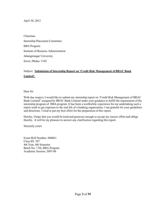 Page 3 of 39
April 30, 2012
Chairman
Internship Placement Committee
BBA Program
Institute of Business Administration
Jahangirnagar University
Savar, Dhaka- 1342
Subject: Submission of Internship Report on ‘Credit Risk Management of BRAC Bank
Limited’.
Dear Sir
With due respect, I would like to submit my internship report on “Credit Risk Management of BRAC
Bank Limited” assigned by BRAC Bank Limited under your guidance to fulfill the requirement of the
internship program of BBA program. It has been a worthwhile experience for me undertaking such a
report work to get exposure to the real life of a banking organization. I am grateful for your guidelines
and directions. I tried to put my best effort for the preparation of this report.
Hereby, I hope that you would be kind and generous enough to accept my sincere effort and oblige
thereby. It will be my pleasure to answer any clarification regarding this report.
Sincerely yours
Exam Roll Number: 080061
Class ID: 787
4th Year, 8th Semester
Batch No: 17th, BBA Program
Academic Session: 2007-08
 