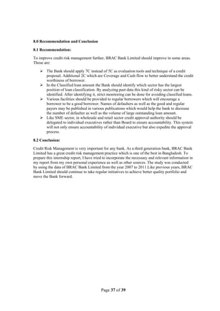 Page 37 of 39
8.0 Recommendation and Conclusion
8.1 Recommendation:
To improve credit risk management further, BRAC Bank Limited should improve in some areas.
Those are:
 The Bank should apply 7C instead of 5C as evaluation tools and technique of a credit
proposal. Additional 2C which are Coverage and Cash flow to better understand the credit
worthiness of borrower.
 In the Classified loan amount the Bank should identify which sector has the largest
position of loan classification. By analyzing past data this kind of risky sector can be
identified. After identifying it, strict monitoring can be done for avoiding classified loans.
 Various facilities should be provided to regular borrowers which will encourage a
borrower to be a good borrower. Names of defaulters as well as the good and regular
payers may be published in various publications which would help the bank to decrease
the number of defaulter as well as the volume of large outstanding loan amount.
 Like SME sector, in wholesale and retail sector credit approval authority should be
delegated to individual executives rather than Board to ensure accountability. This system
will not only ensure accountability of individual executive but also expedite the approval
process.
8.2 Conclusion:
Credit Risk Management is very important for any bank. As a third generation bank, BRAC Bank
Limited has a great credit risk management practice which is one of the best in Bangladesh. To
prepare this internship report, I have tried to incorporate the necessary and relevant information in
my report from my own personal experience as well as other sources. The study was conducted
by using the data of BRAC Bank Limited from the year 2007 to 2011.Like previous years, BRAC
Bank Limited should continue to take regular initiatives to achieve better quality portfolio and
move the Bank forward.
 