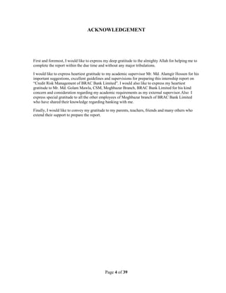 Page 4 of 39
ACKNOWLEDGEMENT
First and foremost, I would like to express my deep gratitude to the almighty Allah for helping me to
complete the report within the due time and without any major tribulations.
I would like to express heartiest gratitude to my academic supervisor Mr. Md. Alamgir Hossen for his
important suggestions, excellent guidelines and supervisions for preparing this internship report on
“Credit Risk Management of BRAC Bank Limited”. I would also like to express my heartiest
gratitude to Mr. Md. Golam Mawla, CSM, Moghbazar Branch, BRAC Bank Limited for his kind
concern and consideration regarding my academic requirements as my external supervisor.Also I
express special gratitude to all the other employees of Moghbazar branch of BRAC Bank Limited
who have shared their knowledge regarding banking with me.
Finally, I would like to convey my gratitude to my parents, teachers, friends and many others who
extend their support to prepare the report.
 