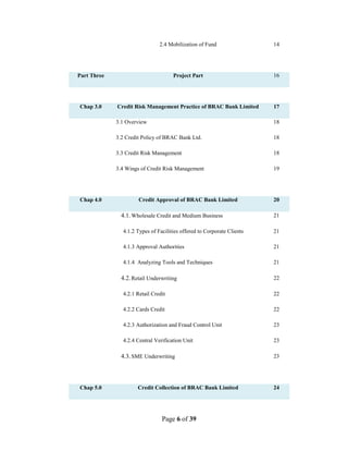 Page 6 of 39
2.4 Mobilization of Fund 14
Part Three Project Part 16
Chap 3.0 Credit Risk Management Practice of BRAC Bank Limited 17
3.1 Overview 18
3.2 Credit Policy of BRAC Bank Ltd. 18
3.3 Credit Risk Management 18
3.4 Wings of Credit Risk Management 19
Chap 4.0 Credit Approval of BRAC Bank Limited 20
4.1.Wholesale Credit and Medium Business 21
4.1.2 Types of Facilities offered to Corporate Clients 21
4.1.3 Approval Authorities 21
4.1.4 Analyzing Tools and Techniques 21
4.2.Retail Underwriting 22
4.2.1 Retail Credit 22
4.2.2 Cards Credit 22
4.2.3 Authorization and Fraud Control Unit 23
4.2.4 Central Verification Unit 23
4.3.SME Underwriting 23
Chap 5.0 Credit Collection of BRAC Bank Limited 24
 