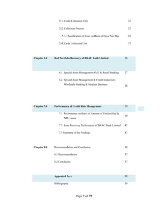 Page 7 of 39
5.1.Credit Collection Unit 25
5.2.Collection Process 25
5.3.Classification of Loan on Basis of Days Past Due 25
5.4.Cards Collection Unit 25
Chapter 6.0 Bad Portfolio Recovery of BRAC Bank Limited 26
6.1. Special Asset Management-SME & Retail Banking 27
6.2. Special Asset Management & Credit Inspection -
Wholesale Banking & Medium Business
28
Chapter 7.0 Performance of Credit Risk Management 29
7.1 Performance on Basis of Amount of Unclassified &
NPL Loans
30
7.2 Loan Recovery Performance of BRAC Bank Limited
7.3 Summary of the Findings
42
43
Chapter 8.0 Recommendation and Conclusion 36
8.1 Recommendation 37
8.2 Conclusion 37
Appended Part 38
Bibliography 39
 