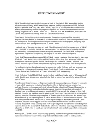 Page 9 of 39
EXECUTIVE SUMMARY
BRAC Bank Limited is a scheduled commercial bank in Bangladesh. This is one of the leading
private commercial banks which is established under the banking companies Act 1991, the bank
began its operation on 4th
July,2001 with a primary objective of offering all types of commercial
banking services mostly emphasizing on promoting small and medium entrepreneurs all over the
country. At present BRAC Bank Limited has 151 branches, over 300 ATM Booths, 405 SME Unit
Offices, 1,800 remittance delivery points and 8,306 human resources.
This report is the fulfillment of the requirement for the evaluation process of the internship
program.The main purpose of the report is to have an overall idea about function and process of credit
risk management, analyzing tools and techniques used to evaluate credit proposal, analyzing steps
taken to recover Bank‟s bad portfolio of BRAC Bank Limited.
Lending is one of the main functions of a bank. The objective of Credit Risk management of BRAC
Bank Limited is to minimize the risk and maximize banks risk adjusted rate of return by assuming
and maintaining credit exposure within the acceptable parameters. The Credit Risk Management
department is responsible for upholding the integrity of the Bank‟s risk/return profile.
Credit Risk Management Department of BRAC Bank Limited conducted their functions by six wings.
Wholesale Credit, Retail Underwriting and SME underwriting- these three wings of Credit Risk
Management assess and approve the loan for the respective customers. Central Collection Unit
collects the credit. Special Asset Management wings help the bank to recover Bank‟s bad portfolio.
For credit approval, the Bank has a team who approve the credit. Different tools and techniques are
being used to evaluate a credit proposal. Retail Credit, Cards Credit, Authorization and Fraud
Control, Central Verification Unit (CVU) are related with retail underwriting.
Credit Collection Unit of BRAC Bank Limited collects credit based on the level of delinquencies of
credit. Special Asset Management wings help the Bank to recover bad portfolio by taking different
types of steps.
To understand the performance of the present credit risk management process, the year by year ratio
of loans which are grouped on basis of classification rules in the total loan and advances has
analyzed. From the performance analysis, it is found that the collection of Standard Loan decline in
year 2009 because of the national and global economic situation which reflects a low ratio of
Standard Loan to total loans and advances which is 89.99%. As a result, the balance of SMA, Sub
standard, Doubtful and Bad/Loss loan increases in year 2009. Since 2009, national as well as global
economy started to fallen in a dangerous phase of slowing growth and rising risk. But with the right
initiatives taken by the top management of BRAC Bank Limited i.e. establishment of regional Credit
Risk Management Centers, introduction of new wing called Special Asset Management & Credit
Inspection, since the following year 2010 the situation has become normal which reflects the
economy Bangladesh where economy starts back to upward growth phase from the impact of global
recession. Beside this in year 2010, the Bank also achieves a better loan recovery performance which
reflects by an 8.73% ratio of loan Recovery to total write off loans and advances which continues in
year 2011.
Although BRAC Bank Limited is successfully operating credit risk management, the Bank should
improve in some areas which will take help the Bank to become the leader of banking sector.
 