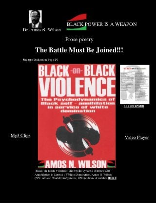 Dr. Amos N. Wilson
Prose poetry
The Battle Must Be Joined!!!
Source: Dedication Page IN
BLACK POWER IS A WEAPON
Video PlayerMp3 Clips
Black-on-Black Violence: The Psychodynamic of Black Self-
Annihilation in Service of White Domination, Amos N. Wilson
(NY: Afrikan World InfoSystems, 1990) e-Book Available HERE
FULL SIZE POSTER
 