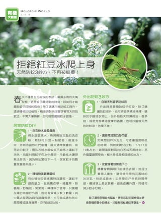 Holozoic World
有機     文／洪　瑤
大觀園




      拒絕紅豆冰爬上身
      天然防蚊3妙方，不再被蚊擾！




                              外出防蚊3妙方
     春
       天不僅是百花綻放的季節，潮濕多雨的天氣
       型態，更是蚊子最好動的時刻，該如何才能         1、自製天然香茅防蚊液
     擺脫蚊子叮咬的宿命？除了選購市售防蚊工具外，         外出時想要預防蚊子叮咬，除了噴
     透過種植防蚊植物、精油調製與改變穿著等天然防        灑防蚊液外，也可將香茅精油稀釋，噴
     蚊法，不需大筆預算，即可輕鬆擺脫蚊子跟隨。    抹於手腳或衣物上，另外包括天然薄荷油、香茅
                              皂、或是芳香精油提煉的香膏，也可以當做天然
     居家防蚊DIY                  的防蚊液，效果不差。
          1、洗衣粉水變殺蟲劑
          將水盆裝滿水，再將兩到三匙的洗衣         2、選時間地點巧妙閃蚊
          粉（最好可以混一點肥皂）倒進水          如果想到戶外走走，可考慮溫度較低
     中，並將水盆放在門窗邊，隔天通常就會有一些         的時間，例如凌晨5至7點、下午17至
     死去的蚊子；用洗衣粉水殺蚊並不能馬上讓蚊子    19點左右，避開溫度較高的白天或天黑時刻；另
     消失，而是利用蚊子在水中產卵，用鹼性水讓卵    外儘量避開草地、樹木旁或是較陰暗的地方。
     無法存活，因為無法繁衍下一代，居家蚊子的數
     量就會越來越少。                      3、改變穿著蚊無處下口
                                   儘量穿棉質吸汗的淺色衣服，並且注
          2、種植物美觀兼驅蚊               重個人衛生，避免使用帶有花香味的
          有些植物因香味獨特且濃郁，讓蚊子    沐浴乳、物品或香水；如果要在戶外長時間停
          避而遠之，包括薰衣草、豬籠草、除    留，最好穿上長衣長褲，避免皮膚外露，同樣可
     蟲菊、野菊花、紫茉莉、檸檬與丁香等，只要種    減少蚊子叮咬。
     在陽台或窗戶外面，皆可有效減少蚊子數量；其
     中薰衣草因為具有殺蟲效果，也可做成香包放在      除了運用各種妙方驅蚊，更別忘記定期檢查並更
     房間裡或隨身攜帶，亦有防蚊功效。          換各種容器中的積水，才能有效杜絕蚊子孳生。



14
 