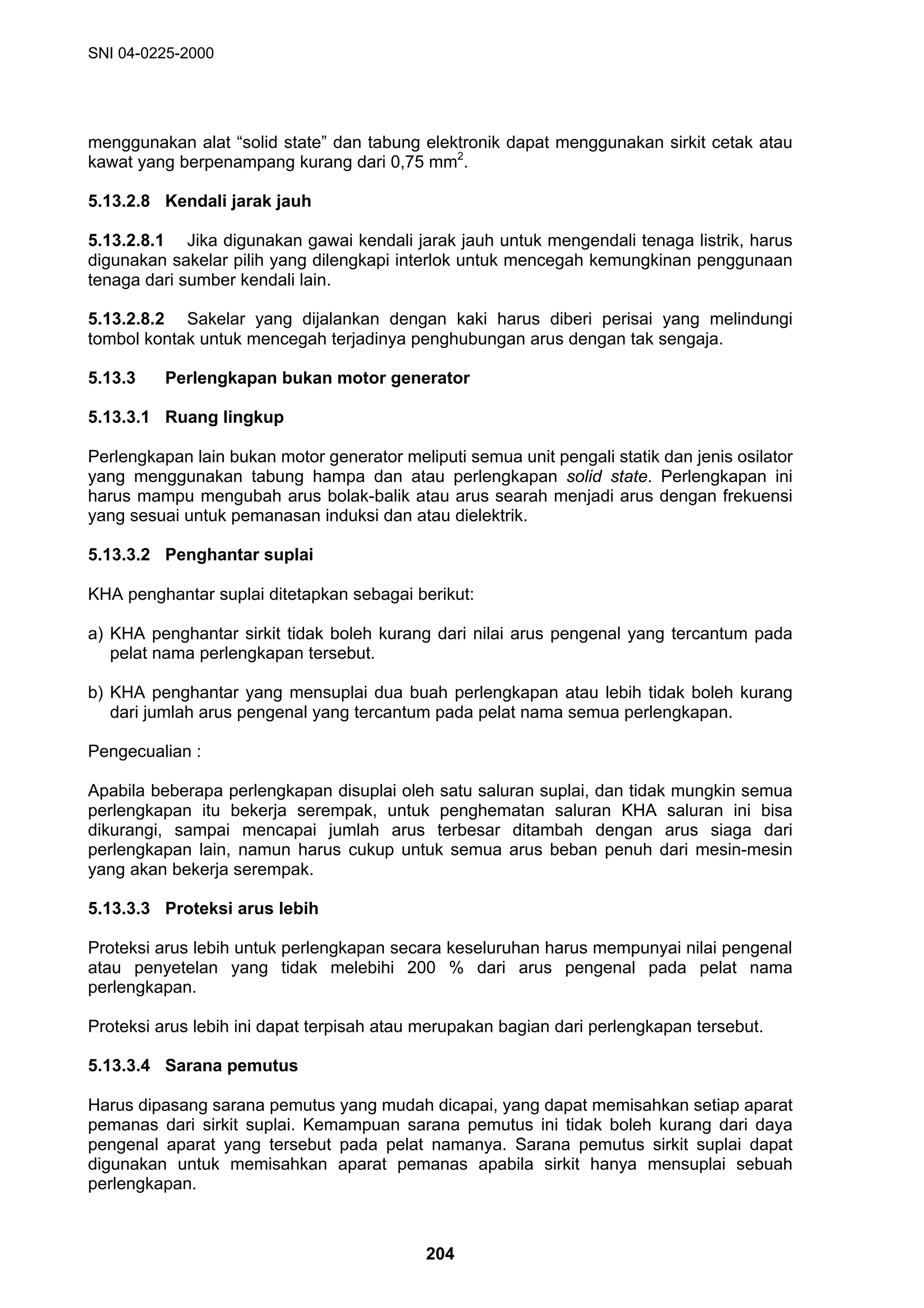 SNI 04-0225-2000
204
menggunakan alat “solid state” dan tabung elektronik dapat menggunakan sirkit cetak atau
kawat yang berpenampang kurang dari 0,75 mm2
.
5.13.2.8 Kendali jarak jauh
5.13.2.8.1 Jika digunakan gawai kendali jarak jauh untuk mengendali tenaga listrik, harus
digunakan sakelar pilih yang dilengkapi interlok untuk mencegah kemungkinan penggunaan
tenaga dari sumber kendali lain.
5.13.2.8.2 Sakelar yang dijalankan dengan kaki harus diberi perisai yang melindungi
tombol kontak untuk mencegah terjadinya penghubungan arus dengan tak sengaja.
5.13.3 Perlengkapan bukan motor generator
5.13.3.1 Ruang lingkup
Perlengkapan lain bukan motor generator meliputi semua unit pengali statik dan jenis osilator
yang menggunakan tabung hampa dan atau perlengkapan solid state. Perlengkapan ini
harus mampu mengubah arus bolak-balik atau arus searah menjadi arus dengan frekuensi
yang sesuai untuk pemanasan induksi dan atau dielektrik.
5.13.3.2 Penghantar suplai
KHA penghantar suplai ditetapkan sebagai berikut:
a) KHA penghantar sirkit tidak boleh kurang dari nilai arus pengenal yang tercantum pada
pelat nama perlengkapan tersebut.
b) KHA penghantar yang mensuplai dua buah perlengkapan atau lebih tidak boleh kurang
dari jumlah arus pengenal yang tercantum pada pelat nama semua perlengkapan.
Pengecualian :
Apabila beberapa perlengkapan disuplai oleh satu saluran suplai, dan tidak mungkin semua
perlengkapan itu bekerja serempak, untuk penghematan saluran KHA saluran ini bisa
dikurangi, sampai mencapai jumlah arus terbesar ditambah dengan arus siaga dari
perlengkapan lain, namun harus cukup untuk semua arus beban penuh dari mesin-mesin
yang akan bekerja serempak.
5.13.3.3 Proteksi arus lebih
Proteksi arus lebih untuk perlengkapan secara keseluruhan harus mempunyai nilai pengenal
atau penyetelan yang tidak melebihi 200 % dari arus pengenal pada pelat nama
perlengkapan.
Proteksi arus lebih ini dapat terpisah atau merupakan bagian dari perlengkapan tersebut.
5.13.3.4 Sarana pemutus
Harus dipasang sarana pemutus yang mudah dicapai, yang dapat memisahkan setiap aparat
pemanas dari sirkit suplai. Kemampuan sarana pemutus ini tidak boleh kurang dari daya
pengenal aparat yang tersebut pada pelat namanya. Sarana pemutus sirkit suplai dapat
digunakan untuk memisahkan aparat pemanas apabila sirkit hanya mensuplai sebuah
perlengkapan.
 