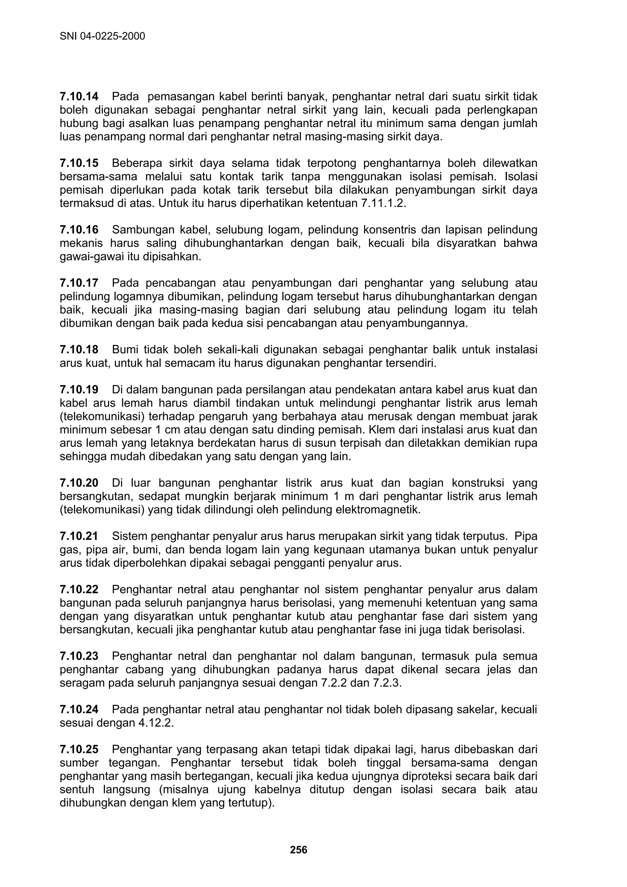 SNI 04-0225-2000
256
7.10.14 Pada pemasangan kabel berinti banyak, penghantar netral dari suatu sirkit tidak
boleh digunakan sebagai penghantar netral sirkit yang lain, kecuali pada perlengkapan
hubung bagi asalkan luas penampang penghantar netral itu minimum sama dengan jumlah
luas penampang normal dari penghantar netral masing-masing sirkit daya.
7.10.15 Beberapa sirkit daya selama tidak terpotong penghantarnya boleh dilewatkan
bersama-sama melalui satu kontak tarik tanpa menggunakan isolasi pemisah. Isolasi
pemisah diperlukan pada kotak tarik tersebut bila dilakukan penyambungan sirkit daya
termaksud di atas. Untuk itu harus diperhatikan ketentuan 7.11.1.2.
7.10.16 Sambungan kabel, selubung logam, pelindung konsentris dan lapisan pelindung
mekanis harus saling dihubunghantarkan dengan baik, kecuali bila disyaratkan bahwa
gawai-gawai itu dipisahkan.
7.10.17 Pada pencabangan atau penyambungan dari penghantar yang selubung atau
pelindung logamnya dibumikan, pelindung logam tersebut harus dihubunghantarkan dengan
baik, kecuali jika masing-masing bagian dari selubung atau pelindung logam itu telah
dibumikan dengan baik pada kedua sisi pencabangan atau penyambungannya.
7.10.18 Bumi tidak boleh sekali-kali digunakan sebagai penghantar balik untuk instalasi
arus kuat, untuk hal semacam itu harus digunakan penghantar tersendiri.
7.10.19 Di dalam bangunan pada persilangan atau pendekatan antara kabel arus kuat dan
kabel arus lemah harus diambil tindakan untuk melindungi penghantar listrik arus lemah
(telekomunikasi) terhadap pengaruh yang berbahaya atau merusak dengan membuat jarak
minimum sebesar 1 cm atau dengan satu dinding pemisah. Klem dari instalasi arus kuat dan
arus lemah yang letaknya berdekatan harus di susun terpisah dan diletakkan demikian rupa
sehingga mudah dibedakan yang satu dengan yang lain.
7.10.20 Di luar bangunan penghantar listrik arus kuat dan bagian konstruksi yang
bersangkutan, sedapat mungkin berjarak minimum 1 m dari penghantar listrik arus lemah
(telekomunikasi) yang tidak dilindungi oleh pelindung elektromagnetik.
7.10.21 Sistem penghantar penyalur arus harus merupakan sirkit yang tidak terputus. Pipa
gas, pipa air, bumi, dan benda logam lain yang kegunaan utamanya bukan untuk penyalur
arus tidak diperbolehkan dipakai sebagai pengganti penyalur arus.
7.10.22 Penghantar netral atau penghantar nol sistem penghantar penyalur arus dalam
bangunan pada seluruh panjangnya harus berisolasi, yang memenuhi ketentuan yang sama
dengan yang disyaratkan untuk penghantar kutub atau penghantar fase dari sistem yang
bersangkutan, kecuali jika penghantar kutub atau penghantar fase ini juga tidak berisolasi.
7.10.23 Penghantar netral dan penghantar nol dalam bangunan, termasuk pula semua
penghantar cabang yang dihubungkan padanya harus dapat dikenal secara jelas dan
seragam pada seluruh panjangnya sesuai dengan 7.2.2 dan 7.2.3.
7.10.24 Pada penghantar netral atau penghantar nol tidak boleh dipasang sakelar, kecuali
sesuai dengan 4.12.2.
7.10.25 Penghantar yang terpasang akan tetapi tidak dipakai lagi, harus dibebaskan dari
sumber tegangan. Penghantar tersebut tidak boleh tinggal bersama-sama dengan
penghantar yang masih bertegangan, kecuali jika kedua ujungnya diproteksi secara baik dari
sentuh langsung (misalnya ujung kabelnya ditutup dengan isolasi secara baik atau
dihubungkan dengan klem yang tertutup).
 