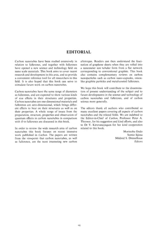 EDITORIAL
Carbon nanotubes have been studied extensively in               allotropes. Readers can then understand the fasci-
relation to fullerenes, and together with fullerenes            nation of graphene sheets when they are rolled into
have opened a new science and technology field on               a nanometer size tubular form from a flat network
nano scale materials. This book aims to cover recent            corresponding to conventional graphite. This book
research and development in this area, and so provide           also contains complementary reviews on carbon
a convenient reference tool for all researchers in this         nanoparticles such as carbon nano-capsules, onion-
field. It is a.lso hoped that this book can serve to            like graphite particles and metal-coated fullerenes.
stimulate future work on carbon nanotubes.
                                                                We hope this book will contribute to the dissemina-
Carbon nanotubes have the same range of diameters               tion of present understanding of the subject and to
as fullerenes, and are expected to show various kinds           future developments in the science and technology of
of size effects in their structures and properties.             carbon nanotubes and fullerenes, and of carbon
Carbon nanotubes are one-dimensional materials and              science more generally.
fullerenes are zero-dimensional, which brings differ-
ent effects to bear on their structures as well as on           The editors thank all authors who contributed so
their properties. A whole range of issues from the              many excellent papers covering all aspects of carbon
preparation, structure, properties and observation of           nanotubes and the related fields. We are indebted to
quantum effects in carbon nanotubes in comparison               the Editor-in-Chief of Carbon, Professor Peter A.
with 0-D   fullerenes are discussed in this book.               Thrower, for his suggestion and kind efforts, and also
                                                                to Dr V. Kiruvanayagam for her kind cooperation
In order to review the wide research area of carbon             related to this book.
nanotubes this book focuses on recent intensive                                                     Morinobu Endo
work published in Carbon. The papers are written                                                        Sumio Iijima
from the viewpoint that carbon nanotubes, as well                                             Mildred S. Dresselhaus
as fullerenes, are the most interesting new carbon                                                             Editors




                                                          vii
 