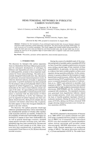 HEMI-TOROIDAL NETWORKS IN PYROLYTIC
                              CARBON NANOTUBES
                                           A. SARKAR, W. KROTO
                                                   H.
              School of Chemistry and Molecular Science, University of Sussex, Brighton, BN1 9QJ U.K.

                                                         and
                                                     M. ENDO
                           Department of Engineering, Shinshu University, Nagano, Japan

                          (Received 26 May 1994; accepted in revised form 16 August 1994)

        Abstract-Evidence for the formation of an archetypal hemi-toroidal link structure between adjacent
        concentric walls in pyrolytic carbon nanotubes is presented. The observed and simulated TEM images for
        such structures are in excellent agreement. This study suggests that double-walled carbon nanotubes, in
        which the inner and outer tubes are linked by such hemi-toroidal seals, may be one viable way of over-
        coming the reactivity at the graphene edges of open-ended tubes to engineer stable and useful graphene
        nanostructures.
        Key Words-Nanotubes,     pyrolytic carbon nanotubes, hemi-toroidal nanostructures.



                  1 INTRODUCTION
                  .                                             During the course of a detailed study of the struc-
The discovery by Iijima[ 11 that carbon nanotubes            ture and growth of pyrolyticcarbon nanotubes (F'CNTs)
form in a Kratschmer-Huffman fullerene generator[2],         we have found that complex graphitisation processes
and the subsequent development of techniques by              occur during a second stage of heat treatment of these
Ebbeson and Ajayan[3] and others to produce them             materials[20,21]. In particular, we here draw attention
in viable quantities, promise to have important impli-       to evidence that hemi-toroidal graphite surfaces occur
cations for future nanotechnology. The tubes are es-         regularly during nanotube production. In this commu-
sentially elongated fuIlerenes[4] and, thus, description     nication we present evidence for the formation of single-
(in particular structural characterisation) in terms of      layered hemi-toroid structures, within bulk multi-walled
fullerene chemistry/physics principles is appropriate        material during PCNT graphitisation. The structures
and useful. A growth mechanism has been proposed             occur in material prepared by pyrolysis of hydrocar-
for the primary tube growth phase[4] which involves          bons at ca. 1000°C and subjected to secondary heat
ingestion of carbon fragments (e.g., atoms and chain         treatment at 2800°C. The structures have been studied
molecules) at the reactive hemi-fuuerene closed end-         experimentally by high resolution transmission electror,
caps of the tubes. An open-ended growth mechanism            microscopy (HRTEM)[20] and the resulting images
has also been proposed[5]. A closed-end growth mech-         compared with simulations. The simulated structures
anism is consistent with the--observations of Ulmer          were generated from hypothetica1 fullerene related
et a . and McElvany et al. [7], that fullerenes can
    l [6]                                                    hemi-toroidal networks, which were constructed on
grow by ingestion of carbon fragments into their com-        the basis of feasible graphene topologies relaxed by
pletely closed networks. Both growth schemes also are        molecular mechanics. During the course of the present
consistent with Iijima's observation that, in general,       study of PCNTs, Iijima et al. [5] have obtained TEM
the tubes appear to have their hexagons helically dis-       images showing related structures in arc-formed car-
posed in the tube walIs[l].                                  bon nanotubes (ACNTs).
    The discovery that carbon generates closed-cage
fullerenes spontaneousIy[2,8] as well as nanotubes[l,3]                        2. OBSERVATIONS
has stimulated the question of whether other topolog-
ically accessible networks are feasible. Predictions on          The PCNTs obtained by decomposition of benzene
the possibility of both small fullerenes[9] and giant ful-   at ca. 1000-1070°C on a ceramic substrate were gath-
lerenes[lQ,ll] appear to have been vindicated[l2,13].        ered using a toothpick and heat treated at a tempera-
As well as general closed-cage structures, extended          ture of 2800°C for 15 minutes[21]. The heat-treated
repeat-pattern networks involving seven- and other-          PCNTs were then mounted on a porous amorphous
membered rings have been considered by Terrones and          carbon electron microscope grid (so-called carbon
MacKay[l4,l5] and Lenosky et al.1161. Other struc-           ultra-microgrid). HRTEM observations were made
tures have been considered and, in particular, Cher-         using a LaB6 filament operating at an accelerating
nozatonskii[l.7] and Ihara et a1.[18,19] have discussed      voltage of 300 kV. The special aberration coefficient
toroidal structure.                                          C , = 2.0 mm and lambda = 0.0197 A. The under-focus
                                                         105
 