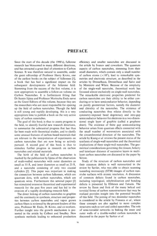 PREFACE

Since the start of this decade (the 1990's), fullerene          efficiency and smaller nanotubes are discussed in
research has blossomed in many different directions,            the article by Ivanov and coworkers. The quantum
and has attracted a great deal of attention to Carbon           aspects of carbon nanotubes, stemming from their
Science. It was therefore natural to assemble, under            small diameters, which contain only a small number
the guest editorship of Professor Harry Kroto, one              of carbon atoms (< lo2), lead to remarkable sym-
of the earliest books on the subject of fullerenes 111,         metries and electronic structure, as described in the
a book that has had a significant impact on the                 articles by Dresselhaus, Dresselhaus and Saito and
subsequent developments of the fullerene field.                 by Mintmire and White. Because of the simplicity
Stemming from the success of the first volume, it is            of the single-wall nanotube, theoretical work has
now appropriate to assemble a follow-on volume on               focussed almost exclusively on single-wall nanotubes.
Carbon Nanotubes. It is furthermore fitting that                The remarkable electronic properties predicted for
Dr Sumio Iijima and Professor Morinobu Endo serve               carbon nanotubes are their ability to be either con-
as the Guest Editors of this volume, because they are           ducting or to have semiconductor behavior, depending
the researchers who are most responsible for opening            on purely geometrical factors, namely the diameter
up the field of carbon nanotubes. Though the field              and chirality of the nanotubes. The existence of
is still young and rapidly developing, this is a very           conducting nanotubes thus relates directly to the
appropriate time to publish a book on the very active           symmetry-imposed band degeneracy and zero-gap
topic of carbon nanotubes.                                      semiconductor behavior for electrons in a two-dirnen-
   The goal of this book is thus to assess progress in          sional single layer of graphite (called a graphene
the field, to identify fruitful new research directions,        sheet). The existence of finite gap semiconducting
to summarize the substantial progress that has thus             behavior arises from quantum effects connected with
far been made with theoretical studies, and to clarify          the small number of wavevectors associated with
some unusual features of carbon-based materials that            the circumferential direction of the nanotubes. The
are relevant to the interpretation of experiments on            article by Kiang et al. reviews the present status of the
carbon nanotubes that are now being so actively                 synthesis of single-wall nanotubes and the theoretical
pursued. A second goal of this book is thus to                  implications of these single-wall nanotubes. The geo-
stimulate further progress in research on carbon                metrical considerations governing the closure, helicity
nanotubes and related materials.                                and interlayer distance of successive layers in multi-
   'The birth of the field of carbon nanotubes is               layer carbon nanotubes are discussed in the paper by
marked by the publication by Iijima of the observation          Setton.
of multi-walled nanotubes with outer diameters as                  Study of the structure of carbon nanotubes and
small as 55 A, and inner diameters as small as 23 A,            their common defects is well summarized in the
and a nanotube consisting of only two coaxial                   review by Sattler, who was able to obtain scanning
cyknders [2]. This paper was important in making                tunneling microscopy (STM) images of carbon nan-
the connection between carbon fullerenes, which are             otube surfaces with atomic resolution. A discussion
quantum dots, with carbon nanotubes, which are                  of common defects found in carbon nanotubes,
quantum wires. Furthermore this seminal paper [2]               including topological, rehybridization and bonding
has stimulated extensive theoretical and experimental           defects is presented by Ebbesen and Takada. The
research for the past five years and has led to the             review by Ihara and Itoh of the many helical and
creation of a rapidly developing research field.                toroidal forms of carbon nanostructures that may be
   The direct linking of carbon nanotubes to graphite           realized provides insight into the potential breadth
and the continuity in synthesis, structure and proper-          of this field. The joining of two dissimilar nanotubes
ties between carbon nanotubes and vapor grown                   is considered in the article by Fonseca et al., where
carbon fibers is reviewed by the present leaders of this        these concepts are also applied to more complex
area, Professor M. Endo, H. Kroto, and co-workers.              structures such as tori and coiled nanotubes. The role
Further insight into the growth mechanism is pre-               of semi-toroidal networks in linking the inner and
sented in the article by Colbert and Smalley. New               outer walls of a double-walled carbon nanotube is
synthesis methods leading to enhanced production                discussed in the paper by Sarkar et al.
                                                           ix
 