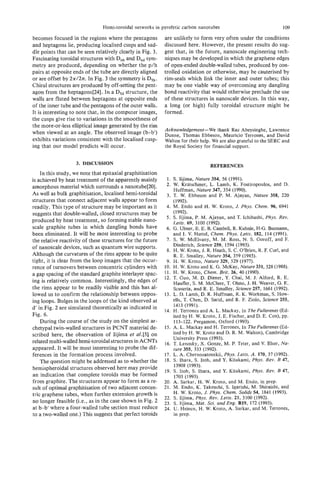 Hemi-toroidal networks in pyrolytic carbon nanotubes                                  109

becomes focused in the regions where the pentagons           are unlikely to form very often under the conditions
and heptagons lie, producing localised cusps and sad-        discussed here. However, the present results do sug-
dle points that can be seen relatively clearly in Fig. 3.    gest that, in the future, nanoscale engineering tech-
Fascinating toroidal structures with Dohand Dndsym-          niques may be developed in which the graphene edges
metry are produced, depending on whether the p/h             of open-ended double-walled tubes, produced by con-
pairs at opposite ends of the tube are directly aligned      trolled oxidation or otherwise, may be cauterised by
o are offset by 27r/2n. In Fig. 3 the symmetry is DSh.
 r                                                           rim-seals which link the inner and outer tubes; this
Chiral structures are produced by off-setting the pent-      may be one viable way of overcoming any dangling
agon from the heptagons[24]. In a D5dstructure, the          bond reactivity that would otherwise preclude the use
walls are fluted between heptagons at opposite ends          of these structures in nanoscale devices. In this way,
of the inner tube and the pentagons of the outer walls.      a long (or high) fully toroidal structure might be
It is interesting to note that, in the computer images,      formed.
the cusps give rise to variations in the smoothness of
the more-or-less elliptical image generated by the rim
                                                             Acknowledgement-We thank Raz Abeysinghe, Lawrence
when viewed at an angle. The observed image (b-b’)           Dunne, Thomas Ebbeson, Mauricio Terrones, and David
exhibits variations consistent with the localised cusp-      Walton for their help. We are also grateful to the SERC and
ing that our model predicts will occur.                      the Royal Society for financial support.

                    3. DISCUSSION                                                  REFERENCES
    In this study, we note that epitaxial graphitisation
is achieved by heat treatment of the apparently mainly         1. S. Iijima, Nature 354, 56 (1991).
amorphous material which surrounds a nanotube[20].            2. W . Kratschmer, L. Lamb, K. Fostiropoulos, and D.
                                                                   Huffman, Nature 347, 354 (1990).
As well as bulk graphitisation, localised hemi-toroidal        3. T. W. Ebbeson and P. M. Ajayan, Nature 358, 220
structures that connect adjacent walls appear to form              (1992).
readily. This type of structure may be important as it        4. M. Endo and H. W. Kroto, L Phys. Chem. 96, 6941
suggests that double-walled, closed structures may be              ( 1992).
                                                              5. S. Iijima, P. M. Ajayan, and T. Ichihashi, Phys. Rev.
produced by heat treatment, so forming stable nano-                Letts. 69, 3100 (1992).
scale graphite tubes in which dangling bonds have             6 . G. Ulmer, E. E. B. Cambell, R. Kuhnle, H-G. Busmann,
been eliminated. It wl be most interesting to probe
                       il                                          and I. V. Hertel, Chem. Phys. Letts. 182, 114 (1991).
the relative reactivity of these structures for the future    7. S. W . McElvany, M. M. Ross, N. S. Goroff, and E
                                                                   Diederich, Science 259, 1594 (1993).
of nanoscale devices, such as quantum wire supports.
                                                               8. H. W. Kroto, J. R. Heath, S. C. O’Brien, R. E Curl, and
Although the curvatures of the rims appear to be quite             R. E. Smalley, Nature 354, 359 (1985).
tight, it is clear from the loop images that the occur-       9. H. W. Kroto, Nature 329, 529 (1977).
rence of turnovers between concentric cylinders with         10. H. W. Kroto and K. G . McKay, Nature 331, 328 (1988).
a gap spacing of the standard graphite interlayer spac-      1 1 . H. W. Kroto, Chem. Brit. 26, 40 (1990).
                                                             12. T. Guo, M. D. Diener, Y. Chai, M. J. Alford, R. E.
ing is relatively common. Interestingly, the edges of              Haufler, S. M. McClure, T. Ohno, J. H. Weaver, G . E.
the rims appear to be readily visible and this has al-             Scuseria, and R. E. Smalley, Science 257, 1661 (1992).
lowed us to confirm the relationship between oppos-          13. L. D. Lamb, D. R. Huffman, R. K. Workman, S. How-
ing loops. Bulges in the loops of the kind observed at             ells, T. Chen, D. Sarid, and R. F. Ziolo, Science 255,
d’ in Fig. 2 are simulated theoretically as indicated in           1413 (1991).
                                                             14. H. Terrones and A. L. Mackay, In The Fuilerenes (Ed-
Fig. 6 .                                                           ited by H. W. Kroto, J. E. Fischer, and D. E. Cox), pp.
    During the course of the study on the simplest ar-             113-122. Pergamon, Oxford (1993).
chetypal twin-walled structures in PCNT material de-         15. A. L. Mackay and H. Terrones, In TheFullerenes (Ed-
scribed here, the observation of Iijima et al.[5] on               ited by H. W. Kroto and D. R. M. Walton), Cambridge
                                                                   University Press (1993).
related multi-walled hemi-toroidal structures in ACNTs       16. T. Lenosky, X. Gonze, M. P. Teter, and V. Elser, Na-
appeared. It will be most interesting to probe the dif-            ture 355, 333 (1992).
ferences in the formation process involved.                  17. L. A. Chernozatonskii, Phys. Letts. A . 170, 37 (1992).
    The question might be addressed as to whether the        18. S. Ihara, S. Itoh, and Y. Kitakami, Phys. Rev. B 47,
                                                                   13908 (1993).
hemispheroidal structures observed here may provide          19. S. Itoh, S. Ihara, and Y. Kitakami, Phys. Rev. B 47,
an indication that complete toroids may be formed                  1703 (1993).
from graphite. The structures appear to form as a re-        20. A. Sarkar, H. W. Kroto, and M. Endo, in prep.
sult of optimal graphitisation of two adjacent concen-       21. M. Endo, K. Takeuchi, S. Igarishi, M. Shiraishi, and
tric graphene tubes, when further extension growth is              H. W. Kroto, J. Phys. Chem. Solids 54, 1841 (1993).
                                                             22. S. Iijima, Phys. Rev. Letts. 21, 3100 (1992).
no longer feasible (Lea,as in the case shown in Fig. 2       23. S. Iijima, Mat. Sci. and Eng. B19, 172 (1993).
a t b-b‘ where a four-walled tube section must reduce        24. U. Heinen, H. W. Kroto, A. Sarkar, and M. Terrones,
to a two-walled one.) This suggests that perfect toroids           in prep.
 
