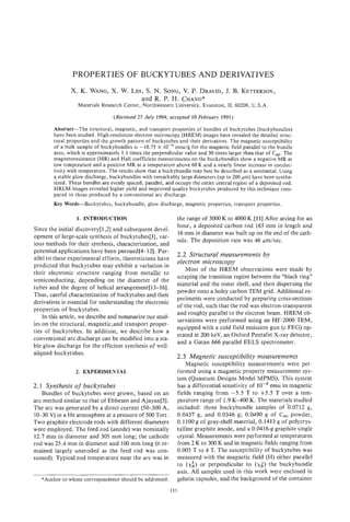 PROPERTIES OF BUCKYTUBES AND DERIVATIVES
               X. K. WANG,X. W. LIN, S. N. SONG, P. DRAVID, B. KETTERSON,
                                                V.        J.
                                   and R. P. H. CHANG*
                  Materials Research Center, Northwestern University, Evanston, IL 60208, U.S.A.

                                  (Received 25 July 1994; accepted 10 February 1995)

        Abstract-The structural, magnetic, and transport properties of bundles of buckytubes (buckybundles)
        have been studied. High-resolution electron microscopy (HREM) images have revealed the detailed struc-
        tural properties and the growth pattern of buckytubes and their derivatives. The magnetic susceptibility
        of a bulk sample of buckybundles is -10.75 x lop6 emu/g for the magnetic field parallel to the bundle
        axes, which is approximately 1. I times the perpendicular value and 3 times larger than that of C,. The
                                                                             0
        magnetoresistance (MR) and Hall coefficient measurements on the buckybundles show a negative MR at
        low temperature and a positive MR at a temperature above 60 K and a nearly linear increase in conduc-
        tivity with temperature. The results show that a buckybundle may best be described as a semimetal. Using
        a stable glow discharge, buckybundles with remarkably large diameters (up to 200 pm) have been synthe-
        sized. These bundles are evenly spaced, parallel, and occupy the entire central region of a deposited rod.
        HREM images revealed higher yield and improved quality buckytubes produced by this technique com-
        pared to those produced by a conventional arc discharge.
        Key Words-Buckytubes,      buckybundle, glow discharge, magnetic properties, transport properties.

                  1. INTRODUCTION                             the range of 3000 K to 4000 K. [ l l ] After arcing for an
                                                              hour, a deposited carbon rod 165 mm in length and
Since the initial discovery[l,2] and subsequent devel-
                                                              16 mm in diameter was built up on the end of the cath-
opment of large-scale synthesis of buckytubes[3], var-
                                                              ode. The deposition rate was 46 pm/sec.
ious methods for their synthesis, characterization, and
potential applications have been pursued[4-121. Par-
                                                              2.2 Structural measurements by
allel to these experimental efforts, theoreticians have
                                                              electroIt r icroscopy
                                                                        n
predicted that buckytubes may exhibit a variation in
                                                                  Most of the HREM observations were made by
their electronic structure ranging from metallic to
                                                              scraping the transition region between the “black ring”
semiconducting, depending on the diameter of the
                                                              material and the outer shell, and then dispersing the
tubes and the degree of helical arrangement[l3-161.
                                                              powder onto a holey carbon TEM grid. Additional ex-
Thus, careful characterization of buckytubes and their
                                                              periments were conducted by preparing cross-sections
derivatives is essential for understanding the electronic
                                                              of the rod, such that the rod was electron-transparent
properties of buckytubes.
                                                              and roughly parallel to the electron beam. HREM ob-
    In this article, we describe and summarize our stud-
                                                              servations were performed using an HF-2000 TEM,
ies on the structural, magnetic,and transport proper-
                                                              equipped with a cold field emission gun (c FEG) op-
ties of buckytubes. In addition, we describe how a
                                                              erated at 200 keV, an Oxford Pentafet X-ray detector,
conventional arc discharge can be modified into a sta-
                                                              and a Gatan 666 parallel EELS spectrometer.
ble glow discharge for the efficient synthesis of well-
aligned buckytubes.
                                                              2.3 Magnetic susceptibility measurements
                                                                  Magnetic susceptibility measurements were per-
                 2. EXPERIMENTAL                              formed using a magnetic property measurement sys-
                                                              tem (Quantum Designs Model MPMS). This system
2.1 Synthesis of buckytubes                                   has a differential sensitivity of    emu in magnetic
   Bundles of buckytubes were grown, based on an              fields ranging from -5.5 T to +5.5 T over a tem-
arc method similar to that of Ebbesen and Ajayan[3].          perature range of 1.9 K-400 K. The materiz$s studied
The arc was generated by a direct current (50-300 A,          included: three buckybundle samples of 0.07 12 g,
10-30 V) in a He atmosphere at a pressure of 500 Torr.        0.0437 g, and 0.0346 g; 0.0490 g of C60 powder,
Two graphite electrode rods with different diameters          0.1100 g of gray-shell material, 0.1413 g of polycrys-
were employed. The feed rod (anode) was nominally             talline graphite anode, and a 0.0416-g graphite single
12.7 mm in diameter and 305 mm long; the cathode              crystal. Measurements were performed at temperatures
rod was 25.4 mm in diameter and 100 mm long (it re-           from 2 K to 300 K and.in magnetic fields ranging from
mained largely uneroded as the feed rod was con-              0.005 T to 4 T. The susceptibility of buckytubes was
sumed). Typical rod temperature near the arc was in           measured with the magnetic field (H) either parallel
                                                              to (x!) or perpendicular to (xk)the buckybundle
                                                              axis. All samples used in this work were enclosed in
   *Author to whom correspondence should be addressed.        gelatin capsules, and the background of the container
                                                            111
 